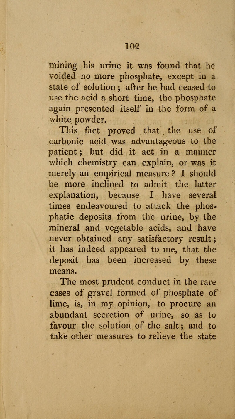 tinning his urine it was found that he voided no more phosphate, except in a state of solution ; after he had ceased to use the acid a short time, the phosphate again presented itself in the form of a white powder. This fact proved that , the use of carbonic acid was advantageous to the patient; but did it act in a manner which chemistry can explain, or was it merely an empirical measure? I should be more inclined to admit the latter explanation, because I have several times endeavoured to attack the phos- phatic deposits from the urine, by the mineral and vegetable acids, and have never obtained any satisfactory result; it has indeed appeared to me, that the deposit has been increased by these means. The most prudent conduct in the rare cases of gravel formed of phosphate of lime, is, in my opinion, to procure an abundant secretion of urine, so as to favour the solution of the salt; and to take other measures to relieve the state