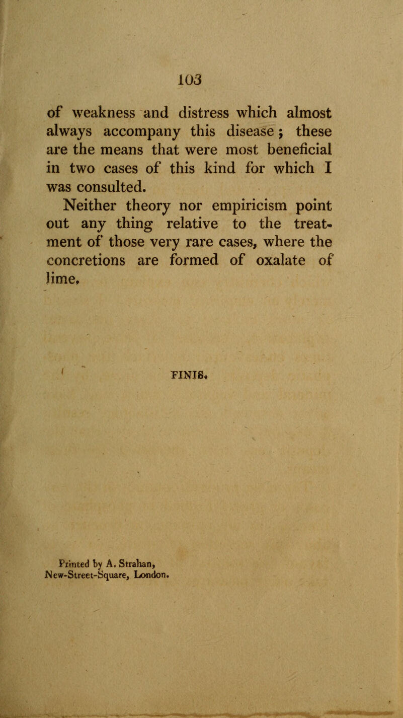 of weakness and distress which almost always accompany this disease; these are the means that were most beneficial in two cases of this kind for which I was consulted. Neither theory nor empiricism point out any thing relative to the treat- ment of those very rare cases, where the concretions are formed of oxalate of Jime, FINIS, Printed by A. Strahan, Mew-Street-Square, London.