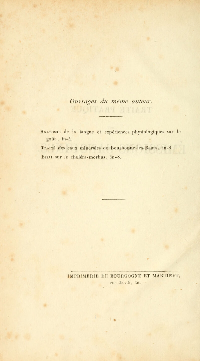 Ouvrages du même auteur. Anatomie do la langue et expériences physiologiques sur le goût , in-4. Traité des eau» minérales de Bourboane-les-Bains , in-8. Essai sur le choléra - morbus, jn-8. IMPHIMKIUr: DM ROURCOCIVE ET MARTINET, rue .l;icol). ÔO.