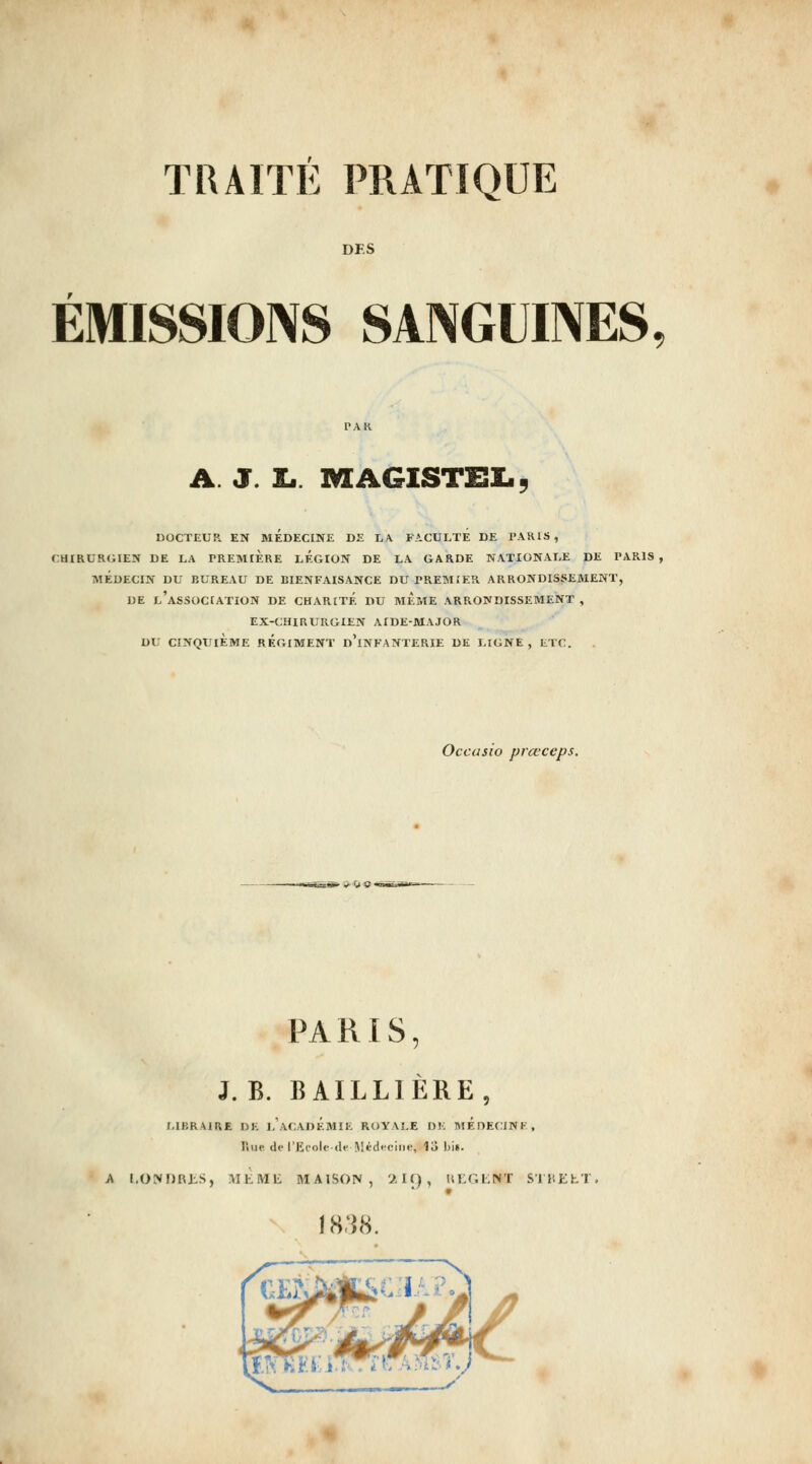 DES ÉMISSIONS SANGUINES A. J. £.. MAGISTEl., DOCTEUR EN MEDECINE DE LA FACULTE DE PAKIS , CHIRURGIEN DE LA PREMIERE LEGION DE LA GARDE NATIONALE DE PARIS , MÉDECIN DU BUREAU DE BIENFAISANCE DU PREMIER ARRONDISSEMENT, DE l'association DE CHARITE DU MEME ARRONDISSEMENT , EX-CHIRURGIEN AIDE-MAJOR DU CINQUIÈME REGIMENT d'iNFANTERIE DE LIGNE, ETC. Occasio prœceps. PARIS, J. B. BAILLIÈRE, MBRAIRE de 1,'ACADÉMIE ROYALE DE MÉnECINK, lîup de rEcolc-df Médecine, U Ijis. A I.ONDRJiS, •^IKMli MAISON, '^. I f) , KKGLNT SI l'.ilhT \ -—-—^