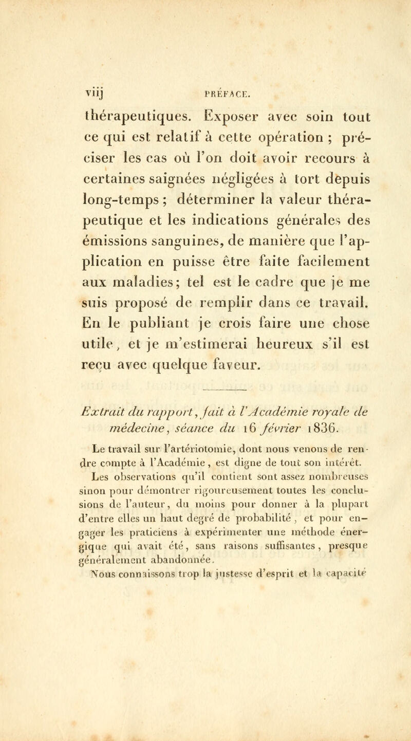 Viij PRÉFACE. thérapeutiques. Exposer avec soin tout ce qui est relatif à cette opération ; pié- ciser les cas où l'on doit avoir recours à certaines saignées négligées à tort depuis long-temps ; déterminer la valeur théra- peutique et les indications générales des émissions sanguines, de manière que l'ap- plication en puisse être faite facilement aux maladies; tel est le cadre que je me suis proposé de remplir dans ce travail. En le publiant je crois faire une chose utile, et je m'estimerai heureux s'il est reçu avec quelque faveur. Extrait du rapport ^jait à VAcadéinie royale de médecine^ séance du \^ Jévrier i836. Le travail sur l'artériotomie, dont nous venons de ren- dre compte à l'Académie, est digne de tout son intérêt. Les observations qu'il contient sont assez nombreuses sinon pour démontrer rigoureusement toutes les conclu- sions de l'auteur, du inoins pour donner à la plupart d'entre elles un haut degré de probabilité ^ et pour en- gager les praticiens à expérimenter une méthode éner- gique qui avait été, sans raisons suffisantes, presque généralement abandonnée, Nous connaissons trop la jiistesse d'esprit et la capacité