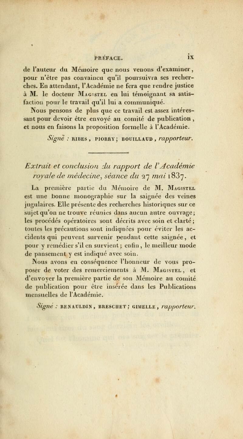 de l'auteur du Mémoire que nous venons d'examiner, pour n'être pas convaincu qu'il poursuivra ses recher- ches. En attendant, l'Académie ne fera que rendre justice à M. le docteur Magîstel en lui témoignant sa satis- faction pour le travail qu'il lui a communiqué. Nous pensons de plus que ce travail est assez intéres- sant pour devoir être envoyé au comité de publication, et nous en faisons la proposition formelle à l'Académie. Signé : rîbes , piorry; bouillaud , rapporteur. Extrait et conclusion du rapport de VAcadémie royale de médecine^ séance du 27 mai 1887. La première partie du 31émoire de M. Magistel est une bonne monographie sur la saignée des veines jugulaires. Elle présente des recherches historiques sur ce sujet qu'on ne trouve réunies dans aucun autre ouvrage; les procédés opératoires sont décrits avec soin et clarté ; toutes les précautions sont indiquées pour éviter les ac- cidents qui peuvent survenir pendant cette saignée, et pour y remédier s'il en survient ; enfin, le meilleur mode de pansement y est indiqué avec soin. Nous avons en conséquence l'honneur de vous pro- poser de voter des remerciements à M. Magistel, et d'envoyer la première partie de son Mémoire au comité de publication pour être insérée dans les Publications mensuelles de l'Académie. Signe : renauldin, breschet; gimelle , rapporteur.