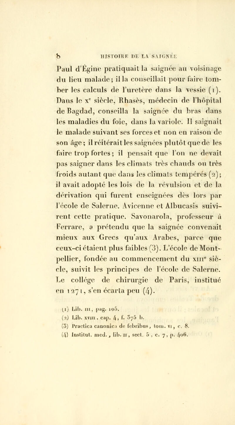 Paul d'Égine pratiquait la saignée au voisinage du lieu malade; il la conseillait pour faire tom- ber les calculs de l'uretère dans la vessie (i). Dans le x* siècle, Rhasès, médecin de l'hôpital de Bagdad, conseilla la saignée du bras dans les maladies du foie, dans la variole. Il saignait le malade suivant ses forces et non en raison de son âge ; il réitérait les saignées plutôt que de les faire trop fortes ; il pensait que l'on ne devait pas saigner dans les climats très chauds ou très froids autant que dans les climats tempérés (2); il avait adopté les lois de la révulsion et de la dérivation qui furent enseignées dès lors par l'école de Salerne. Avicenne et Albucasis suivi- rent cette pratique. Savonarola, professeur à Ferrare, a prétendu que la saignée convenait mieux aux Grecs qu'aux Arabes, parce que ceux-ci étaient plus faibles (3). L'école de Mont- pellier, fondée au commencement du xiii'' siè- cle, suivit les principes de l'école de Salerne. Le collège de chirurgie de Paris, institué en 1271, s'en écarta peu (4). (i) iÀ\). III, |)ag. lof). (:>,) Lib. xviii, cap. 4» i» ^yô l». (5) Practica canonica de fcbribus, loni. vi, r. 8.