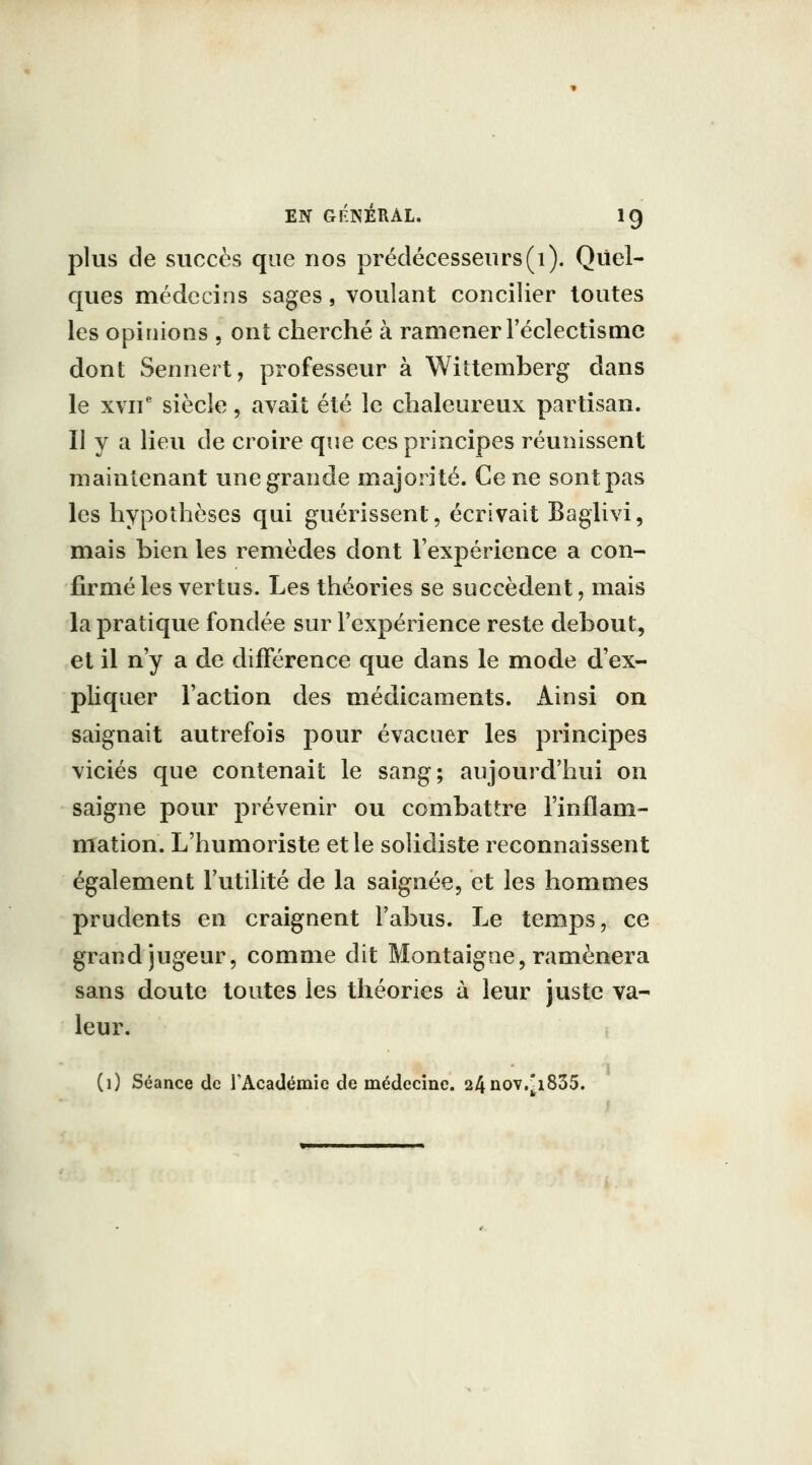 plus de succès que nos prédécesseurs(i). Quel- ques médecins sages, voulant concilier toutes les opinions , ont cherché à ramener l'éclectisme dont Sennert, professeur à Wittemberg dans le xvii' siècle, avait été le chaleureux partisan. Il y a lieu de croire que ces principes réunissent maintenant une grande majorité. Ce ne sont pas les hypothèses qui guérissent, écrivait Baglivi, mais bien les remèdes dont l'expérience a con- firmé les vertus. Les théories se succèdent, mais la pratique fondée sur l'expérience reste debout, et il n'y a de différence que dans le mode d'ex- pliquer l'action des médicaments. Ainsi on saignait autrefois pour évacuer les principes viciés que contenait le sang; aujourd'hui on saigne pour prévenir ou combattre l'inflam- mation. L'humoriste et le solidiste reconnaissent également l'utilité de la saignée, et les hommes prudents en craignent l'abus. Le temps, ce grand jugeur, comme dit Montaigne, ramènera sans doute toutes les théories à leur juste va- leur, t (i) Séance de rAcadémie de médecine. 24nov,^i835.