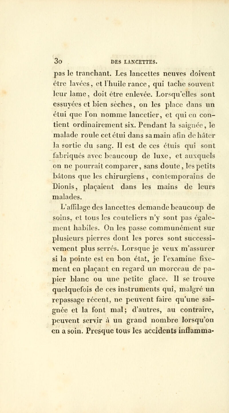 pas le tranchant. Les lancettes neuves doivent être lavées, et Thuile rânce, qui tache souvent leur lame, doit être enlevée. Lorsqu'elles sont essuyées et bien sèches, on les place dans un étui que l'on nomme lancetier, et qui en con- tient ordinairement six. Pendant la saignée, le malade roule cet étui dans sa main afin de hâter la sortie du sang. Il est de ces étuis qui sont fabriqués avec beaucoup de luxe, et auxquels on ne pourrait comparer, sans doute, les petits bâtons que les chirurgiens, contemporains de Dionis, plaçaient dans les mains de leurs malades. L'affilage des lancettes demande beaucoup de soins, et tous les couteliers n'y sont pas égale- ment habiles. On les peisse communément sur plusieurs pierres dont les pores sont successi- vement plus serrés. Lorsque je veux m'assurer si la pointe est en bon état, je l'examine fixe- ment en plaçant en regard un morceau de pa- pier blanc ou une petite glace. Il se trouve quelquefois de ces instruments qui, malgré un repassage récent, ne peuvent faire qu*une sai- gnée et la font mal; d'autres, au contraire, peuvent servir à un grand nombre lorsqu'on en a soin. Presque tous les accidents inflamma-