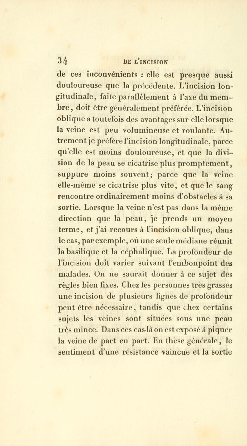 de ces inconvénients : elle est presque aussi douloureuse que la précédente. L'incision lon- gitudinale, faite parallèlement à Taxe du mem- bre , doit être généralement préférée. L'incision oblique a toutefois des avantages sur elle lorsque la veine est peu volumineuse et roulante. Au- trement je préfère l'incision longitudinale, parce qu'elle est moins douloureuse, et que la divi- sion de la peau se cicatrise plus promptement, suppure moins souvent; parce que la veine elle-même se cicatrise plus vite, et que le sang rencontre ordinairement moins d'obstacles à sa sortie. Lorsque la veine n'est pas dans la même direction que la peau, je prends un moyen terme, et j'ai recours à l'incision oblique, dans le cas, par exemple, où une seule médiane réunit la basilique et la céphalique. La profondeur de l'incision doit varier suivant l'embonpoint des malades. On ne saurait donner à ce sujet des règles bien fixes. Chez les personnes très grasses une incision de plusieurs lignes de profondeur peut être nécessaire, tandis que chez certains sujets les veines sont situées sous une peau très mince. Dans ces cas-là on est exposé à piquer la veine de part en part. En thèse générale, le sentiment d'une résistance vaincue et la sortie