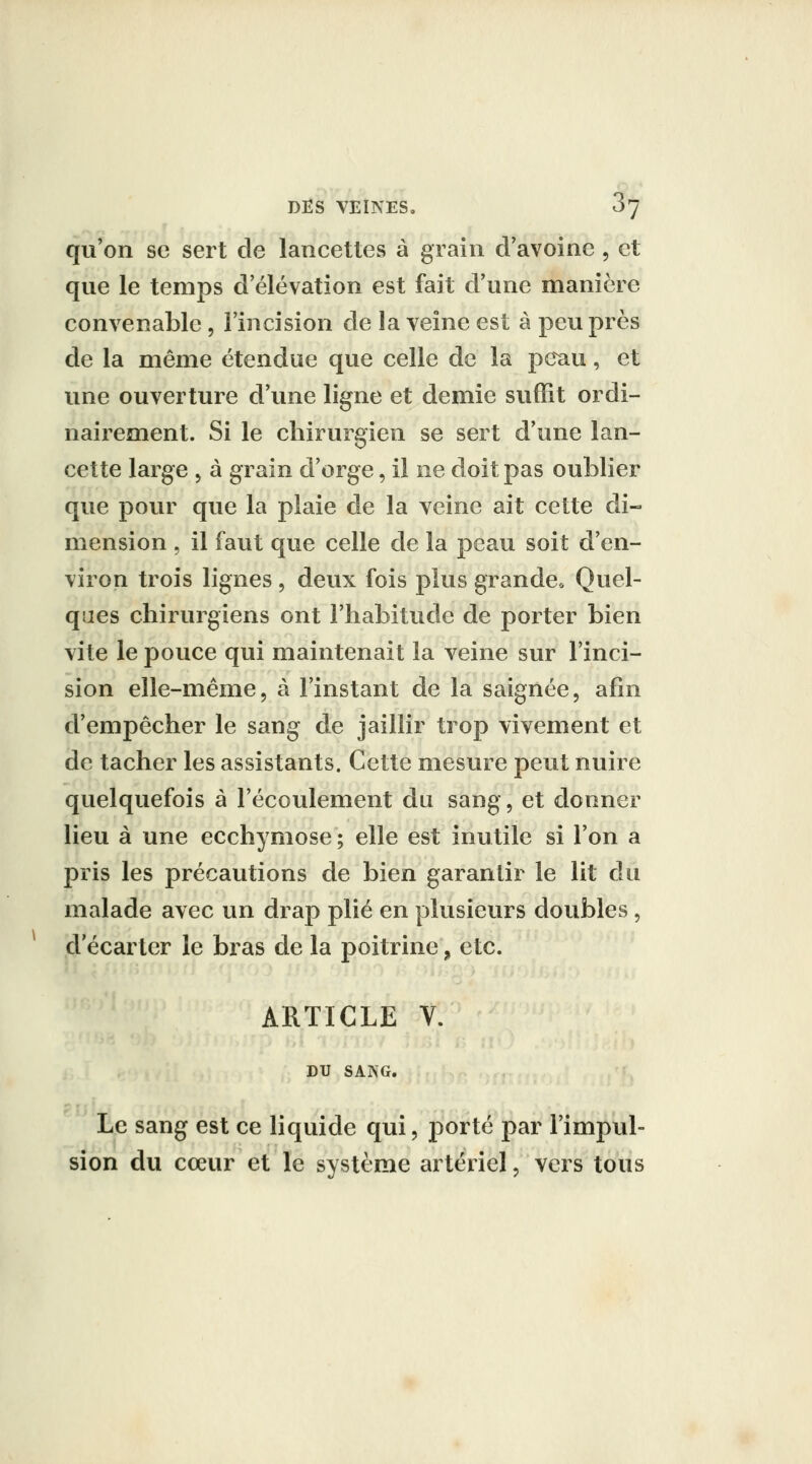 qu'on se sert de lancettes à grain d'avoine , et que le temps d élévation est fait d'une manière convenable, l'incision de la veine est à peu près de la même étendue que celle de la peau, et une ouverture d'une ligne et demie suffit ordi- nairement. Si le chirurgien se sert d'une lan- cette large , à grain d'orge, il ne doit pas oublier que povir que la plaie de la veine ait cette di- mension , il faut que celle de la peau soit d'en- viron trois lignes , deux fois plus grande. Quel- qaes chirurgiens ont l'habitude de porter bien vite le pouce qui maintenait la veine sur l'inci- sion elle-même, à l'instant de la saignée, afin d'empêcher le sang de jaillir trop vivement et de tacher les assistants. Cette mesure peut nuire quelquefois à l'écoulement du sang, et donner lieu à une ecchymose; elle est inutile si l'on a pris les précautions de bien garantir le lit du malade avec un drap plié en plusieurs doubles, d'écarter le bras de la poitrine, etc. ARTICLE V. DU SANG. Le sang est ce liquide qui, porté par l'impul- sion du cœur et le système artériel, vers tous