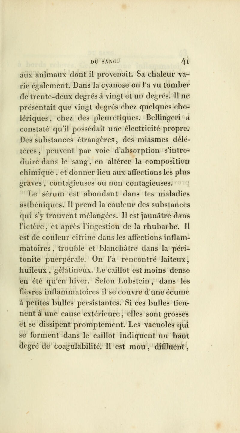aux animaux dont il provenait. Sa chaleur va- rie également. Dans la cyanose on l'a vu tomber de trente-deux degrés à vingt et un degrés. Il ne présentait que vingt degrés chez quelques cho- lériques 5 chez des pîeurétiques. Bellingeri a constaté qu'il possédait une électricité propre. Des substances étrangères, des miasmes délé- tères 5 pevivent par voie d'absorption s'intro- duire dans le sang, en altérer la composition chimique , et donner lieu aux afï'ections les plus graves , contagieuses ou non contagieuses. Le sérum est abondant dans les nialadies asthéniques. Il prend la couleur des substances qui s'y trouvent mélangées. Il est jaunâtre dans l'ictère, et après l'ingestion de la rhubarbe. Il est de couleur citrine dans les affections inflam- matoires 5 trouble et blanchâtre dans la péri- tonite puerpérale. On Fa rencontré laiteux, huileux , gélatineux. Le caillot est moins dense eu été qu'en hiver. Selon Lobstcin, dans les fièvres inflammatoires il se couvre d'une écume à petites bulles persistantes. Si ces bulles tien- nent à une cause extérieure, elles sont grosses et se dissipent promptement. Les vacuoles qui se forment dans le caillot indiquent un haut degré de èoagiilabihté. Il est mou, difflùent.