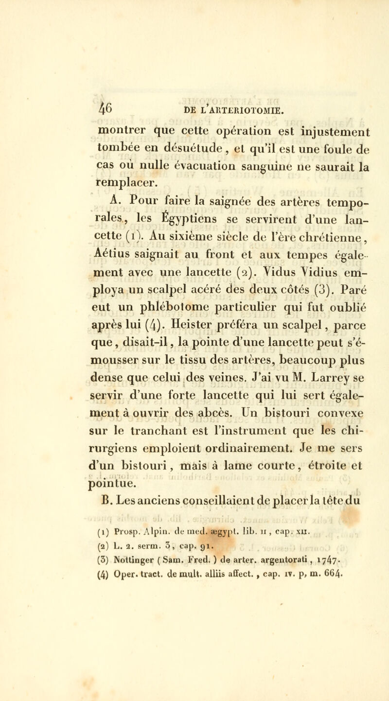 montrer que cette opération est injustement tombée en désuétude , et qu'il est une foule de cas où nulle évacuation sanguine ne saurait la remplacer. A. Pour faire la saignée des artères tempo- rales, les Égyptiens se servirent d'une lan- cette (i). Au sixième siècle de l'ère chrétienne, Aétius saignait au front et aux tempes égale ment avec une lancette (2). Yidus Yidius em- ploya un scalpel acéré des deux côtés (3). Paré eut un phlébotome particulier qui fut oublié après lui (4). Heister préféra un scalpel, parce que, disait-il, la pointe d'une lancette peut s'é- mousser sur le tissu des artères, beaucoup plus dense que celui des veines. J'ai vu M. Larrey se servir d'une forte lancette qui lui sert égale- ment à ouvrir des abcès. Un bistouri convexe sur le tranchant est l'instrument que les chi- rurgiens emploient ordinairement. Je me sers d'un bistouri, mais à lame courte, étroite et pointue. B. Les anciens conseillaient de placer la tête du (1) Prosp. Alpin, de med. aegypl. Iil>. ii, cap. xii. (2) L. 2. serm. 3, cap. 91. (3) Nottinger ( Sam. Fred. ) de arter. argentorati, 1747«