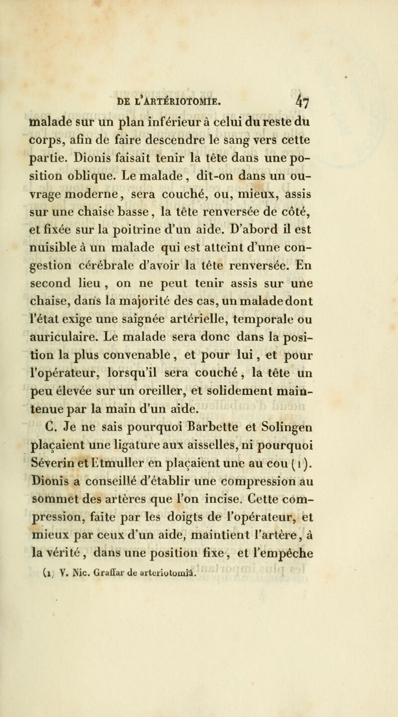 tnalade sur un plan inférieur à celui au reste du corps, afin de faire descendre le sang vers cette partie. Dionis faisait tenir la tête dans une po- sition oblique. Le malade , dit-on dans un ou- vrage moderne, sera couché, ou, mieux, assis sur une chaise basse, la tête renversée de côté, et fixée sur la poitrine d'un aide. D'abord il est nuisible à un malade qui est atteint d'une con- gestion cérébrale d'avoir la tête renversée. En second lieu , on ne peut tenir assis sur une chaise, dans la majorité des cas, un malade dont l'état exige une saignée artérielle, temporale ou auriculaire. Le malade sera donc dans la posi- tion la plus convenable, et pour lui, et pour l'opérateur, lorsqu'il sera couché, la tête un peu élevée sur un oreiller, et solidement main- tenue par la main d'un aide. C. Je ne sais pourquoi Barbette et Solingen plaçaient une ligature aux aisselles, ni pourquoi Séverin et Etmuller en plaçaient une au cou ( i ). Dionis a conseillé d'établir une compression au sommet des artères que l'on incise. Cette com- pression, faite par les doigts de l'opérateur, et mieux par ceux d'un aide, maintient l'artère, à la vérité, dans une position fixe, et l'empêche