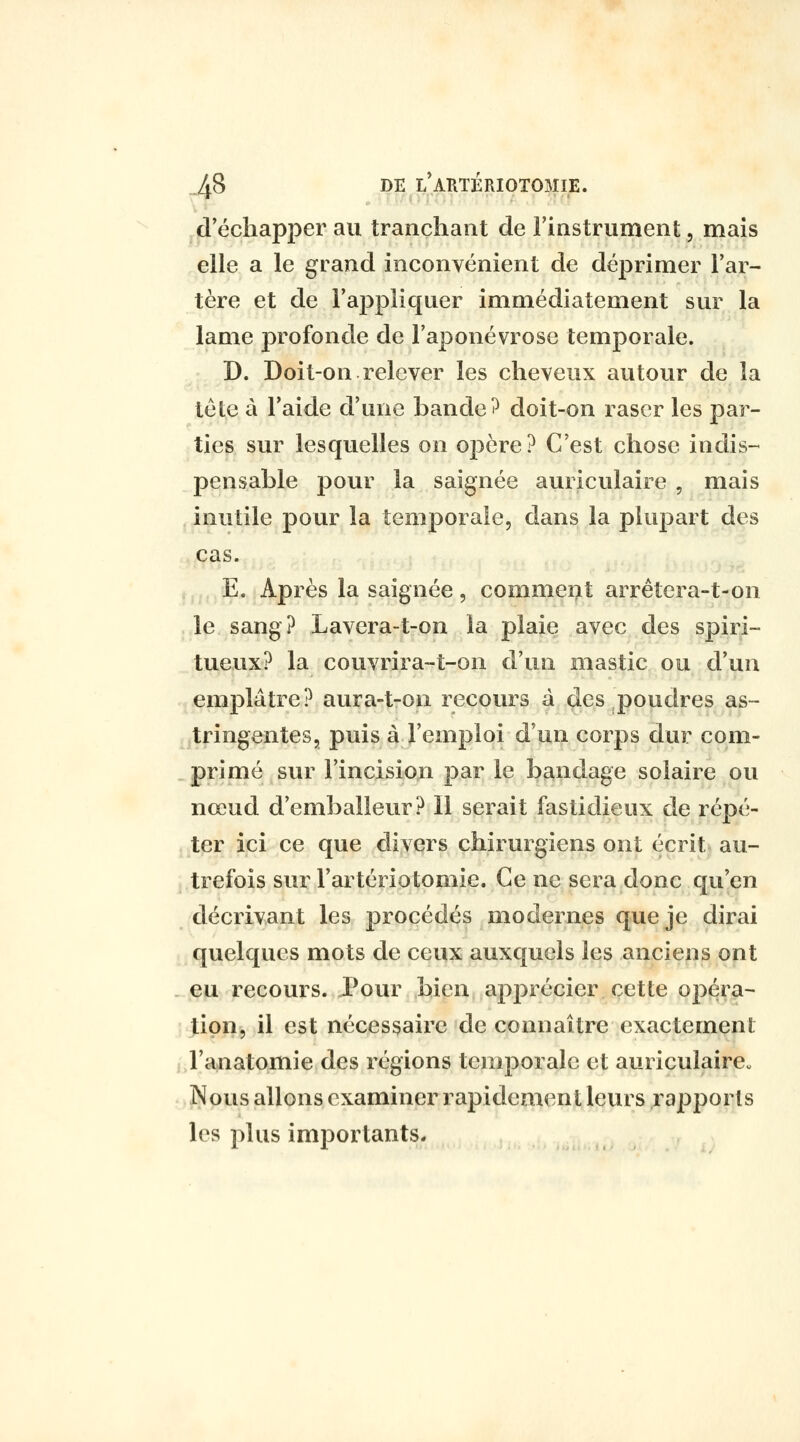 d'échapper au tranchant de l'instrument, mais elle a le grand inconvénient de déprimer l'ar- tère et de l'appliquer immédiatement sur la lame profonde de l'aponévrose temporale. D. Doit-on relever les cheveux autour de la tète à l'aide d'une bande ^ doit-on raser les par- ties sur lesquelles on opère? C'est chose indis-^ pensable pour la saignée auriculaire , mais inutile pour la temporale, dans la plupart des cas. E. Après la saignée, comment arrêtera-t-on .le sang? Lavera-t-on la plaie avec des spiri- tueux? la couvrira-t-on d'un mastic ou d'un emplâtre? aura-t-on recours à des poudres as- tringentes, puis à l'emploi d'un corps dur com- . primé sur l'incision par le bandage solaire ou nœud d'emballeur? Il serait fastidieux de répé- ter ici ce que divers chirurgiens ont c;crit au- trefois sur l'artériotomie. Ce ne sera donc qu'en décrivant les procédés modernes que je dirai quelques mots de ceux auxquels les anciens ont - eu recours. Pour bien apprécier cette opéra- tion, il est nécessaire de connaître exactement l'anatomie des régions temporale et auricuiaire„ Nous allons examiner rapidement leurs rapports les plus importants.