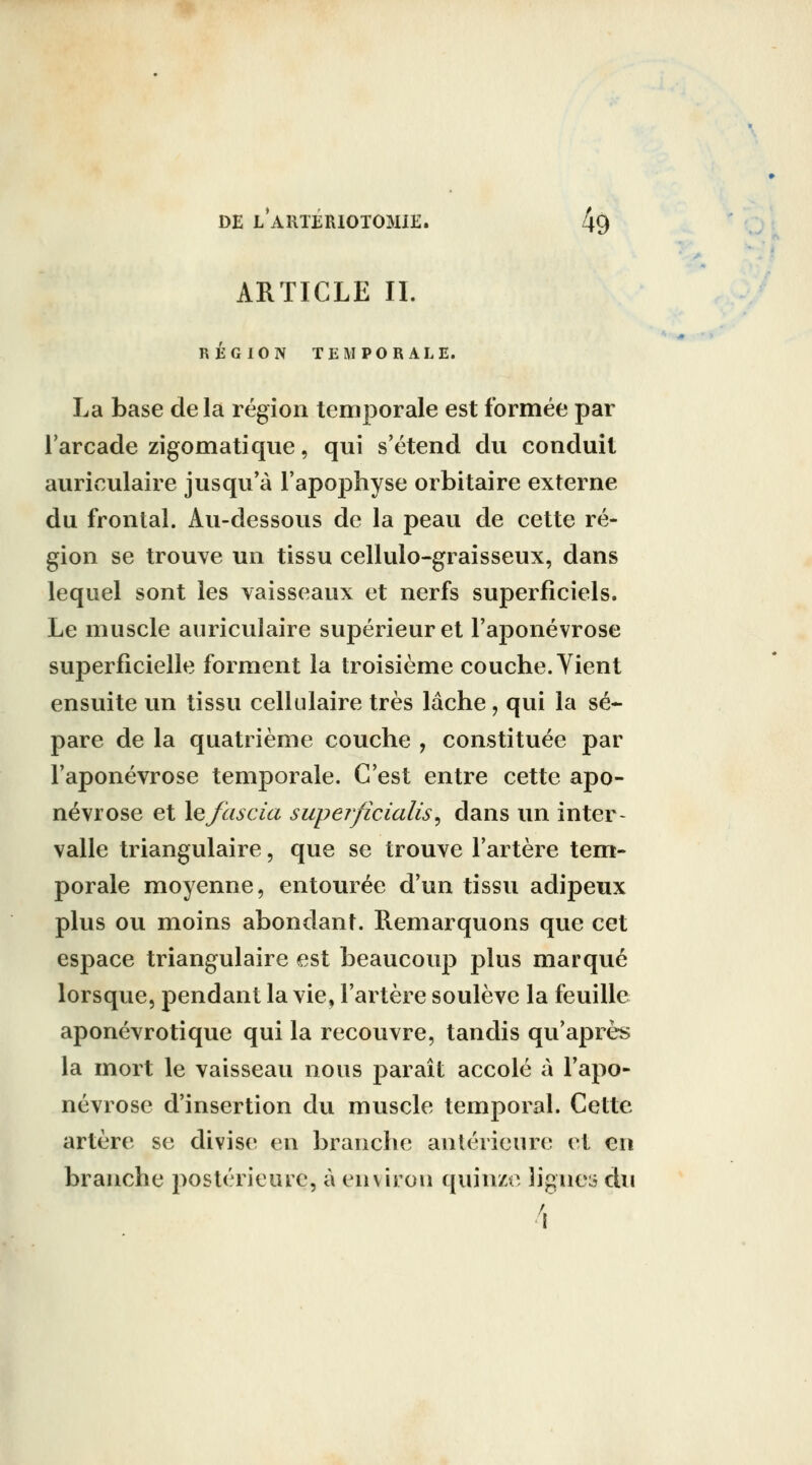 ARTICLE II. RÉGION TEMPORALE. La base de la région temporale est formée par l'arcade zigomatique, qui s'étend du conduit auriculaire jusqu'à l'apophyse orbitaire externe du frontal. Au-dessous de la peau de cette ré- gion se trouve un tissu cellulo-graisseux, dans lequel sont les vaisseaux et nerfs superficiels. Le muscle auriculaire supérieur et l'aponévrose superficielle forment la troisième couche. Vient ensuite un tissu cellulaire très lâche, qui la sé- pare de la quatrième couche , constituée par l'aponévrose temporale. C'est entre cette apo- névrose et \efascia superficialis^ dans un inter- valle triangulaire, que se trouve l'artère tem- porale moyenne, entourée d'un tissu adipeux plus ou moins abondant. Remarquons que cet espace triangulaire est beaucoup plus marqué lorsque, pendant la vie, l'artère soulève la feuille aponévrotique qui la recouvre, tandis qu'après la mort le vaisseau nous paraît accolé à l'apo- névrose d'insertion du muscle temporal. Cette artère se divise en branche antérieure et en branche postérieure, à environ quinze lignes du