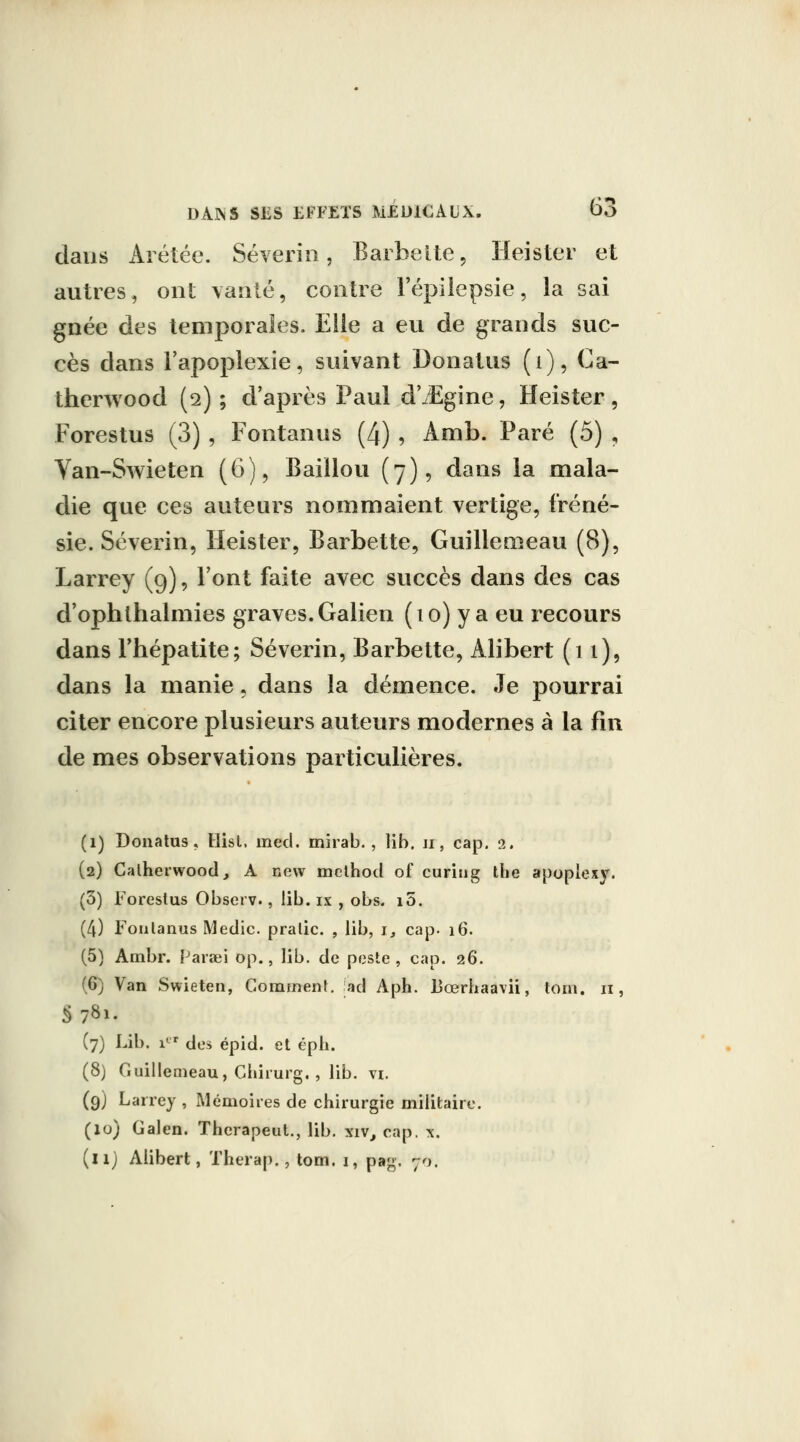 n clans Arétée. Séveriii, Barbette, Heister et autres, ont vanté, contre Fépilepsie, la sai gnée des temporales. Elle a eu de grands suc- cès dans l'apoplexie, suivant Donatus (i), Ca- thcrwood (2) ; d'après Paul d'^Egine, Heister, Forestus (3) , Fontanus (4) , Amb. Paré (5) , Van-Swieten (6), Baillou (7), dans la mala- die que ces auteurs nommaient vertige, fréné- sie. Séverin, Heister, Barbette, Guilleœeau (8), Larrey (9), l'ont faite avec succès dans des cas d'ophlhalmies graves. Galien (10) y a eu recours dans l'hépatite; Séverin, Barbette, Alibert (11), dans la manie, dans la démence. Je pourrai citer encore plusieurs auteurs modernes à la fin de mes observations particulières. (1) Donatus, Hist. med. mirab., lib. ii, cap. 2. (2) Calherwood, A new melhod of curiiig the apopiexy. (3) Forestus Observ., lib. ix , obs. i5. (4) Foulanus Medic. pralic. , lib, 1, cap. 16. (5) Ambr. Farœi op., lib. de pfiste , cap. 26. (6) Van Swieten, Gomment, iad Aph. lîœrhaavii, toin. 11, §781. (7) Lib. 1 des épid. et éph. (8) Guillemeau, Chirurg. , lib. vi. (9) Larrey , Mémoires de chirurgie militaire. (10) Galen. Therapeut., lib. xiv, cap. x. (il) Alibert, Therap., tom. 1, pag. 70.