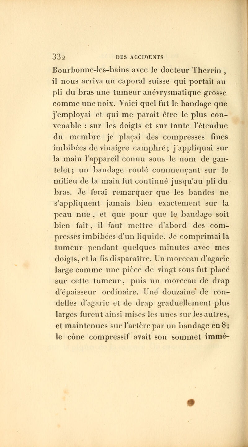 Bouibonne-les-bains avec le docteur Therrin , il nous arriva un caporal suisse qui portait au pli du bras une tumeur anévrysmatique grosse comme une noix. Yoici quel fut le bandage que j'employai et qui me paraît être le plus con- venable : sur les doigts et sur toute l'étendue du membre je plaçai des compresses fines imbibées de vinaigre camphré; j'appliquai sur la main l'appareil connu sous le nom de gan- telet ; un bandage roulé commençant sur le milieu de la main fut continué jusqu'au pli du bras. Je ferai remarquer que les bandes ne s'appliquent jamais bien exactement sur la peau nue , et que pour que le bandage soit bien fait, il faut mettre d'abord des com- presses imbibées d'un liquide. Je comprimai la tumeur pendant quelques minutes avec mes doigts, et la fis disparaître. Un morceau d'agaric large comme une pièce de vingt sous fut placé sur cette tumeur, puis un morceau de drap d'épaisseur ordinaire. Une douzaine* de ron- delles d'agaric et de drap graduellement plus larges furent ainsi mises les unes sur les autres, et maintenues sur l'artère par un bandage en 8; le cône compressif avait son sommet immé-