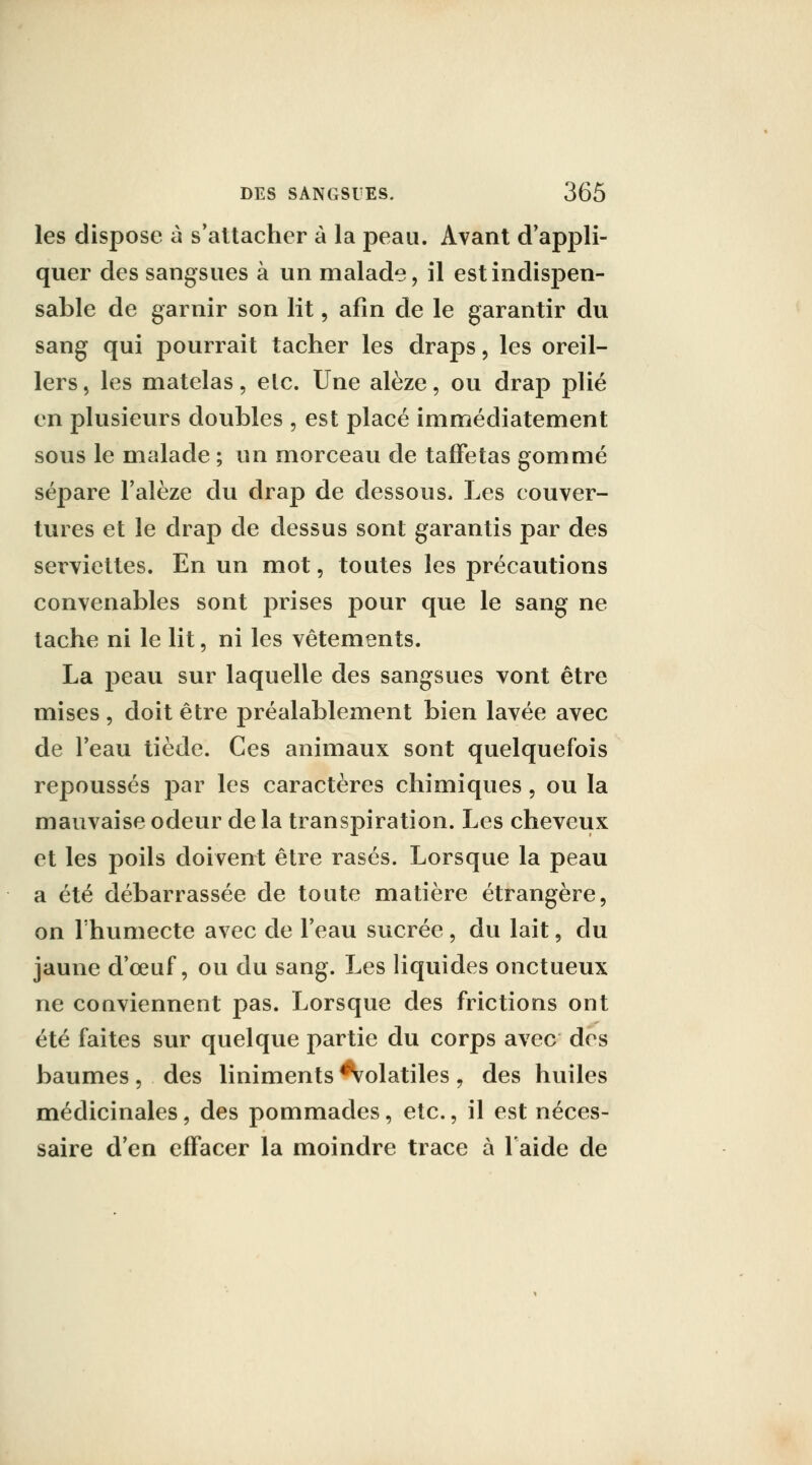 les dispose à s'attacher à la peau. Avant d'appli- quer des sangsues à un malade, il est indispen- sable de garnir son lit, afin de le garantir du sang qui pourrait tacher les draps, les oreil- lers , les matelas, elc. Une alèze, ou drap plié en plusieurs doubles , est placé immédiatement sous le malade ; un morceau de taffetas gommé séjDare l'alèze du drap de dessous. Les couver- tures et le drap de dessus sont garantis par des serviettes. En un mot, toutes les précautions convenables sont prises pour que le sang ne tache ni le lit, ni les vêtements. La peau sur laquelle des sangsues vont être mises , doit être préalablement bien lavée avec de l'eau tiède. Ces animaux sont quelquefois repoussés par les caractères chimiques, ou la mauvaise odeur de la transpiration. Les cheveux et les poils doivent être rasés. Lorsque la peau a été débarrassée de toute matière étrangère, on rhumecte avec de l'eau sucrée , du lait, du jaune d'œuf, ou du sang. Les liquides onctueux ne conviennent pas. Lorsque des frictions ont été faites sur quelque partie du corps avec des baumes , des liniments Volatiles , des huiles médicinales, des pommades, etc., il est néces- saire d'en effacer la moindre trace à l'aide de