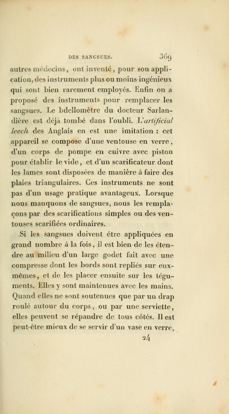 autres médecins, ont inventé, pour son appli- cation, des instruments plus ou moins ingénieux qui sont bien rarement employés. Enfin on a proposé des instruments pour remplacer les sangsues. Le bdellomètre du docteur Sarïan- dière est déjà tombé dans l'oubli. \Jartificial leech des Anglais en est une imitation : cet appareil se compose d'une ventouse en verre, d'un corps de pompe en cuivre avec piston pour établir le vide, et d'un scarificateur dont les lames sont disposées de manière à faire des plaies triangulaires. Ces instruments ne sont pas d'un usage pratique avantageux. Lorsque nous manquons de sangsues, nous les rempla- çons par des scarifications simples ou des ven- touses scarifiées ordinaires. Si les sangsues doivent être aj)pliquées en grand nombre à la fois, il est bien de les éten- dre au milieu d'un large godet fait avec une compresse dont les bords sont repliés sur eux- mêmes , et de les placer ensuite sur les tégu- ments. Elles y sont maintenues avec les mains. Quand elles ne sont soutenues que par un drap roulé autour du corps, ou par une serviette, elles peuvent se répandre de tous côtés. Il est peut-être mieux de se servir d'un vase en verre, 24