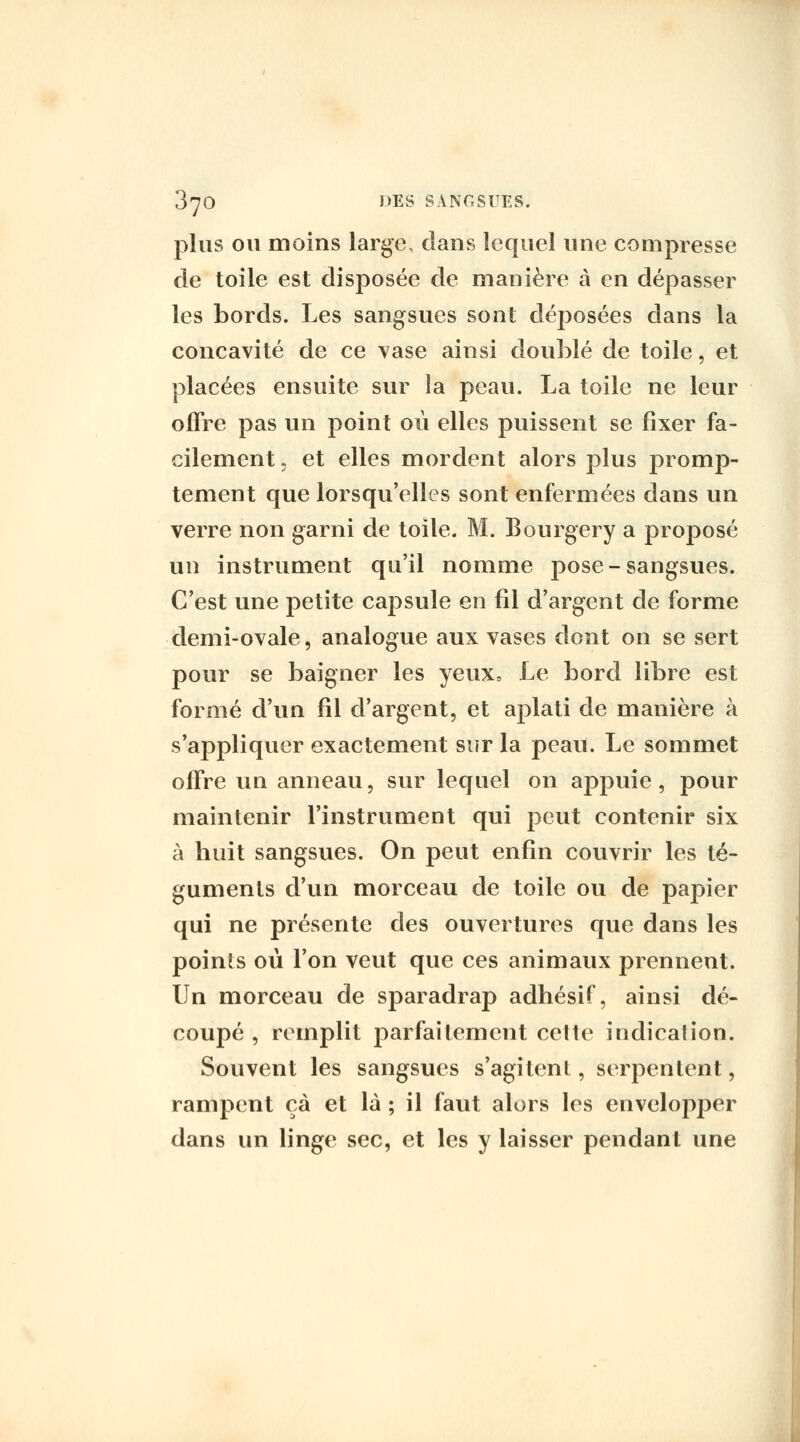 plus ou moins large, dans lequel une compresse de toile est disposée de manière à en dépasser les bords. Les sangsues sont déposées dans la concavité de ce vase ainsi doublé de toile, et placées ensuite sur la peau. La toile ne leur offre pas vni point où elles puissent se fixer fa- cilement 5 et elles mordent alors plus promp- tement que lorsqu'elles sont enfermées dans un verre non garni de toile. M. Bourgery a proposé un instrument qu'il nomme pose-sangsues. C'est une petite capsule en fil d'argent de forme demi-ovale, analogue aux vases dont on se sert pour se baigner les yeux. Le bord libre est formé d'un fil d'argent, et aplati de manière à s'appliquer exactement sur la peau. Le sommet offre un anneau, sur lequel on appuie, pour maintenir l'instrument qui peut contenir six à huit sangsues. On peut enfin couvrir les té- guments d'un morceau de toile ou de papier qui ne présente des ouvertures que dans les points où l'on veut que ces animaux prennent. Un morceau de sparadrap adhésif, ainsi dé- coupé , remplit parfaitement cette indication. Souvent les sangsues s'agitent, serpentent, rampent çà et là ; il faut alors les envelopper dans un linge sec, et les y laisser pendant une