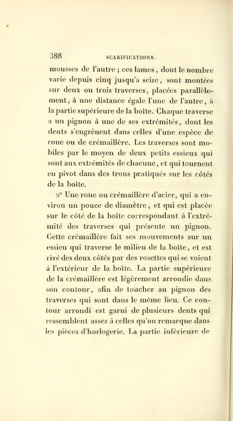 mousses de l'autre ; ces lames , dont le nombre varie depuis cinq jusqu'à seize, sont montées sur deux ou trois traverses, placées parallèle- ment , à une distance égale l'une de l'autre, à la partie supérieure de la boîte. Chaque traverse a un pignon à une de ses extrémités, dont les dents s'engrènent dans celles d'une espèce de roue ou de crémaillère. Les traverses sont mo- biles par le moyen de deux petits essieux qui sont aux extrémités de chacune, et qui tournent en pivot dans des trous pratiqués sur les côtés de la boîte. i Une roue ou crémaillère d'acier, qui a en- viron un pouce de diamètre, et qui est placée sur le côté de la boîte correspondant à l'extré- mité des traverses qui présente un pignon. Cette crémaillère fait ses mouvements sur un essieu qui traverse le milieu de la boîte, et est rivé des deux côtés par des rosettes qui se voient à l'extérieur de la boîte. La partie supérieure de la crémaillère est légèrement arrondie dans son contour, afin de toucher au pignon des traverses qui sont dans le même lieu. Ce con- tour arrondi est garni de plusieurs dents qui ressemblent assez à celles qu'on remarque dans les pièces d'horlogerie. La partie inférieure de