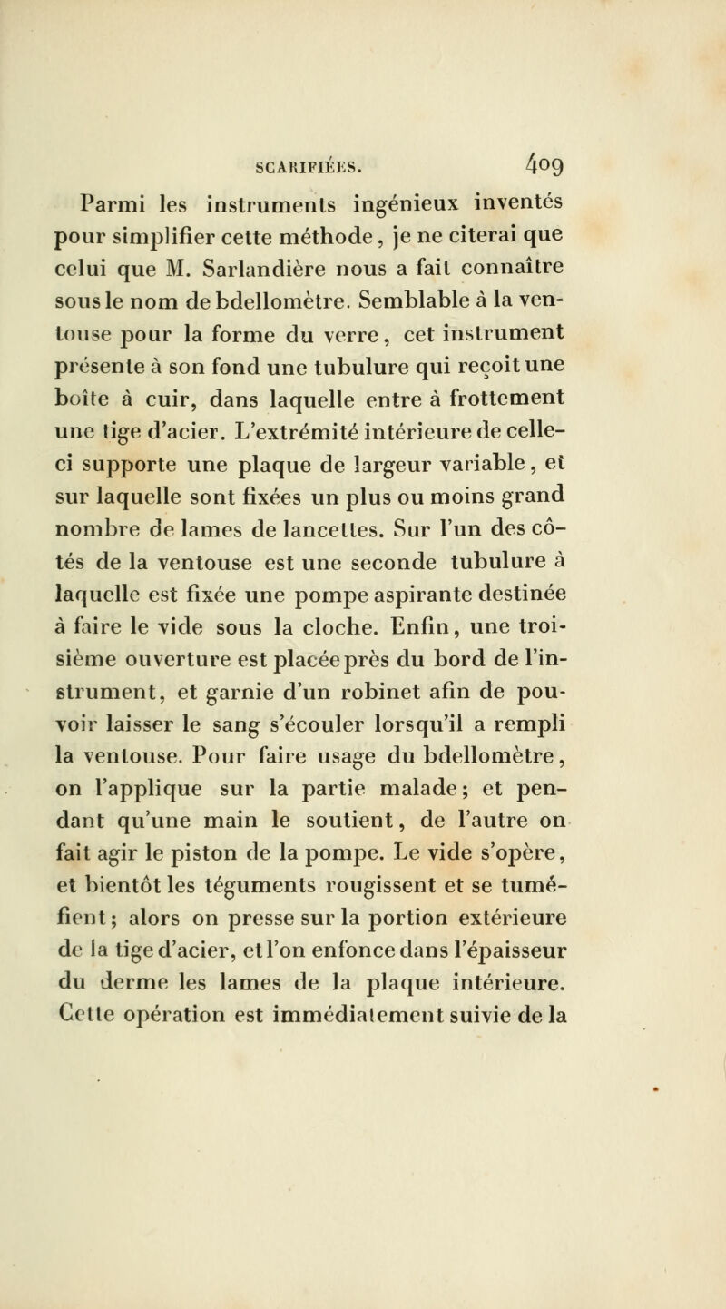 Parmi les instruments ingénieux inventés pour sinij^lifler cette méthode, je ne citerai que celui que M. Sarlandière nous a fait connaître sous le nom debdellomètre. Semblable à la ven- touse pour la forme du verre, cet instrument présente à son fond une tubulure qui reçoit une boîte à cuir, dans laquelle entre à frottement une tige d'acier. L'extrémité intérieure de celle- ci supporte une plaque de largeur variable, et sur laquelle sont fixées un plus ou moins grand nombre de lames de lancettes. Sur l'un des cô- tés de la ventouse est une seconde tubulure à laquelle est fixée une pompe aspirante destinée à faire le vide sous la cloche. Enfin, une troi- sième ouverture est placée près du bord de l'in- strument, et garnie d'un robinet afin de pou- voir laisser le sang s'écouler lorsqu'il a rempli la ventouse. Pour faire usage du bdellomètre, on l'applique sur la partie malade ; et pen- dant qu'une main le soutient, de l'autre on fait agir le piston de la pompe. Le vide s'opère, et bientôt les téguments rougissent et se tumé- fient; alors on presse sur la portion extérieure de la tige d'acier, et l'on enfonce dans l'épaisseur du derme les lames de la plaque intérieure. Cette opération est immédiatement suivie de la