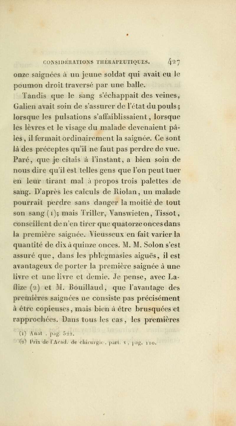 onze saignées à un jeune soldat qui avait eu le poumon droit traversé par une balle. Tandis que le sang s'échappait des veines, Galien avait soin de s'assurer de l'état du pouls ; lorsque les pulsations s'affaiblissaient, lorsque les lèvres et le visage du malade devenaient pa- ies 5 il fermait ordinairement la saignée. Ce sont là des préceptes qu'il ne faut pas perdre de vue. Paré, que je citais à l'instant, a bien soin de nous dire qu'il est telles gens que l'on peut tuer en leur tirant mal à propos trois palettes de sang. D'après les calculs de Riolan, un malade pourrait perdre sans danger la moitié de tout son sang (i); mais ïriller, Yanswieten, Tissot, conseillent de n'en tirer que quatorze onces dans la première saignée. Vieusseux en fait varier la quantité de dix à quinze onces. M. M. Solon s'est assuré que, dans les phlegmasies aiguës, il est avantageux de porter la première saignée à une livre et une livre et demie. Je pense, avec La- flize (2) et M. Bouillaud, que l'avantage des premières saignées ne consiste pas précisément à être copieuses, mais bien à être brusquées et rapprochées. Dans tous les cas, les premières (1) An.'it . pijg. 522. (2) t'iix de TAcad. de chirurgie , pari, v, j ag. 110,