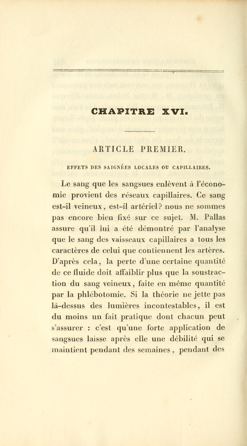 CHAPITRE SCVI. ARTICLE PREMIER. EFFETS DES SAIGNEES LOCALES OU CAPILLAIRES. Le sang que les sangsues enlèvent à Fécono- mie provient des réseaux capillaires. Ce sang est-il veineux, est-il artériel? nous ne sommes pas encore bien fixé sur ce sujet. M. Pallas assure qu'il lui a été démontré par l'analyse que le sang des vaisseaux capillaires a tous les caractères de celui que contiennent les artères. D'après cela, la perte d'une certaine quantité de ce fluide doit affaiblir plus que la soustrac- tion du sang veineux, faite en même quantité par la phlébotomie. Si la théorie ne jette pas là-dessus des lumières incontestables, il est du moins un fait pratique dont chacun peut s'assurer : c'est qu'une forte application de sangsues laisse après elle une débilité qui se maintient pendant des semaines , pendant des