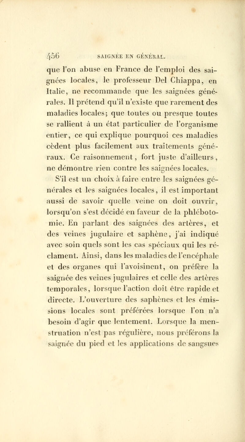 que Ton abuse en France de l'emploi des sai- gnées locales, le professeur Del Chiappa, en Italie, ne recommande que les saignées géné- rales. Il prétend qu'il n'existe que rarement des maladies locales; que toutes ou presque toutes se rallient à un état particulier de l'organisme entier, ce qui explique pourquoi ces maladies cèdent plus facilement aux traitements géné- raux. Ce raisonnement, fort juste d'ailleurs, ne démontre rien contre les saignées locales. S'il est un choix à faire entre les saignées gé- nérales et les saignées locales, il est important aussi de savoir quelle veine on doit ouvrir, lorsqu'on s'est décidé en faveur de la phléboto- mie. En parlant des saignées des artères, et des veines jugulaire et saphène, j'ai indiqué avec soin quels sont les cas spéciaux qui les ré- clament. Ainsi, dans les maladies de l'encéphale et des organes qui l'avoisinent, on préfère la saignée des veines jugulaires et celle des artères temporales, lorsque l'action doit être rapide et directe. L'ouverture des saphènes et les émis- sions locales sont préférées lorsque l'on n'a besoin d'agir que lentement. Lorsque la men- struation n'est pas régulière, nous préférons la saignée du pied et les applications de sangsues