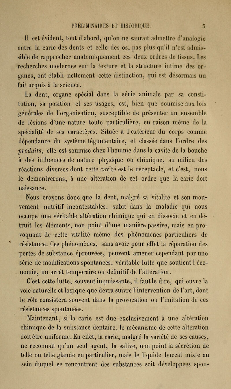 Il est évident, tout d'abord, qu'on ne saurait admettre d'analogie entre la carie des dents et celle des os, pas plus qu'il n'est admis- sible de rapprocher anatomiquement ces deux ordres de tissus. Les recherches modernes sur la texture et la structure intime des or- ganes, ont établi nettement cette distinction, qui est désormais un fait acquis à la science. La dent, organe spécial dans la série animale par sa consti- tution, sa position et ses usages, est, bien que soumise aux lois générales de l'organisation, susceptible de présenter un ensemble de lésions d'une nature toute particulière, en raison même de la spécialité de ses caractères. Située à l'extérieur du corps comme dépendance du système tégumentaire, et classée dans l'ordre des produits, elle est soumise chez l'homme dans la cavité de la bouche à des influences de nature physique ou chimique, au milieu des réactions diverses dont cette cavité est le réceptacle, et c'est, nous le démontrerons, à une altération de cet ordre que la carie doit naissance. Nous croyons donc que la dent, malgré sa vitalité et son mou- vement nutritif incontestables, subit dans la maladie qui nous occupe une véritable altération chimique qui en dissocie et en dé- truit les éléments, non point d'une manière passive, mais en pro- voquant de cette vitalité même des phénomènes particuliers de résistance. Ces phénomènes, sans avoir pour effet la réparation des pertes de substance éprouvées, peuvent amener cependant par une série de modifications spontanées, véritable lutte que soutient l'éco- nomie, un arrêt temporaire ou définitif de l'altération. C'est cette lutte, souvent impuissante, il faut le dire, qui ouvre la voie naturelle et logique que devra suivre l'intervention de l'art, dont le rôle consistera souvent dans la provocation ou l'imitation de ces résistances spontanées. Maintenant, si la carie est due exclusivement à une altération chimique de la substance dentaire, le mécanisme de cette altération doit être uniforme. En effet, la carie, malgré la variété de ses causes, ne reconnaît qu'un seul agent, la salive, non point la sécrétion de telle ou telle glande en particulier^ mais le liquide buccal mixte au sein duquel se rencontrent des substances soit développées spon-