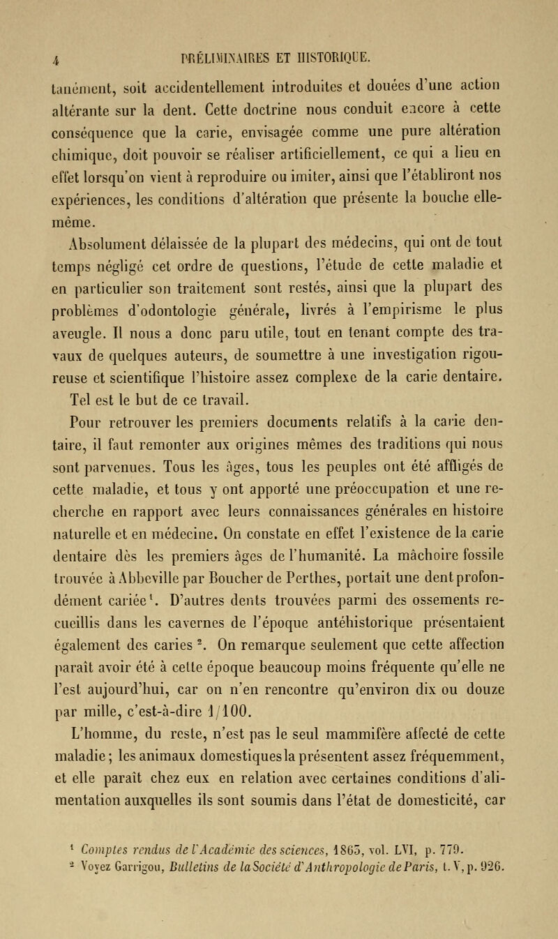 tanément, soit accidentellement introduites et douées d'une action altérante sur la dent. Cette doctrine nous conduit encore à cette conséquence que la carie, envisagée comme une pure altération chimique, doit pouvoir se réaliser artificiellement, ce qui a lieu en effet lorsqu'on vient à reproduire ou imiter, ainsi que l'établiront nos expériences, les conditions d'altération que présente la bouche elle- même. Absolument délaissée de la plupart des médecins, qui ont de tout temps négligé cet ordre de questions, l'étude de cette maladie et en particulier son traitement sont restés, ainsi que la plupart des problèmes d'odontologie générale, livrés à l'empirisme le plus aveugle. Il nous a donc paru utile, tout en tenant compte des tra- vaux de quelques auteurs, de soumettre à une investigation rigou- reuse et scientifique l'histoire assez complexe de la carie dentaire. Tel est le but de ce travail. Pour retrouver les premiers documents relatifs à la carie den- taire, il faut remonter aux origines mêmes des traditions qui nous sont parvenues. Tous les âges, tous les peuples ont été affligés de cette maladie, et tous y ont apporté une préoccupation et une re- cherche en rapport avec leurs connaissances générales en histoire naturelle et en médecine. On constate en effet l'existence de la carie dentaire dès les premiers âges de l'humanité. La mâchoire fossile trouvée à Abbeville par Boucher de Perthes, portait une dent profon- dément cariée1. D'autres dents trouvées parmi des ossements re- cueillis dans les cavernes de l'époque antéhistorique présentaient également des caries 2. On remarque seulement que cette affection paraît avoir été à cette époque beaucoup moins fréquente qu'elle ne l'est aujourd'hui, car on n'en rencontre qu'environ dix ou douze par mille, c'est-à-dire i 100. L'homme, du reste, n'est pas le seul mammifère affecté de cette maladie; les animaux domestiqueslaprésentent assez fréquemment, et elle parait chez eux en relation avec certaines conditions d'ali- mentation auxquelles ils sont soumis dans l'état de domesticité, car 1 Comptes rendus de l'Académie des sciences, 1865, vol. LVI, p. 779. - Voyez Ganïgou, Bulletins de laSociéte d'Anthropologie de Paris, t. V, p. 926.