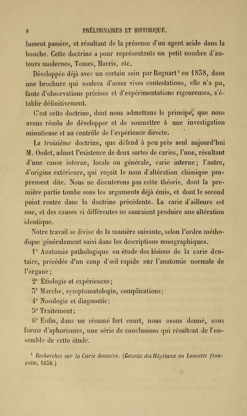 lument passive, et résultant de la présence d'un agent acide dans la bouche. Cette doctrine a pour représentants un petit nombre d'au- teurs modernes, Tomes, Harris, etc. Développée déjà avec un certain soin parRegnart1 en 1858, dans une brochure qui souleva d'assez vives contestations, elle n'a pu, faute d'observations précises et d'expérimentations rigoureuses, s'é- tablir définitivement. (''est cette doctrine, dont nous admettons le principe, que nous avons résolu de développer et de soumettre à une investigation minutieuse et au contrôle de l'expérience directe. La troisième doctrine, que défend à peu près seul aujourd'hui M. Oudet, admet l'existence de deux sortes de caries, l'une, résultant d'une cause interne, locale ou générale, carie interne ; l'autre, d'origine extérieure, qui reçoit le nom d'altération chimique pro- prement dite. Nous ne discuterons pas cette théorie, dont la pre- mière partie tombe sous les arguments déjà émis, et dont le second point rentre dans la doctrine précédente. La carie d'ailleurs est une, et des causes si différentes ne sauraient produire une altération identique. Notre travail se divise de la manière suivante, selon l'ordre métho- dique généralement suivi dans les descriptions nosographiques. 1° Anatomie pathologique ou étude des lésions de la carie den- taire, précédée d'un coup d'œil rapide sur l'anatomie normale de l'organe; 2° Étiologie et expériences ; 5° Marche, symptomatologie, complications; 4° Nosologie et diagnostic; 5° Traitement ; G0 Enfin, dans un résumé fort court, nous avons donné, sous forme d'aphorismes, une série de conclusions qui résultent de l'en- semble de cette étude. 1 Recherches sur la Carie dentaire. [Gazelle des Hôpitaux ou Lancette fran- çaise, 1858.)