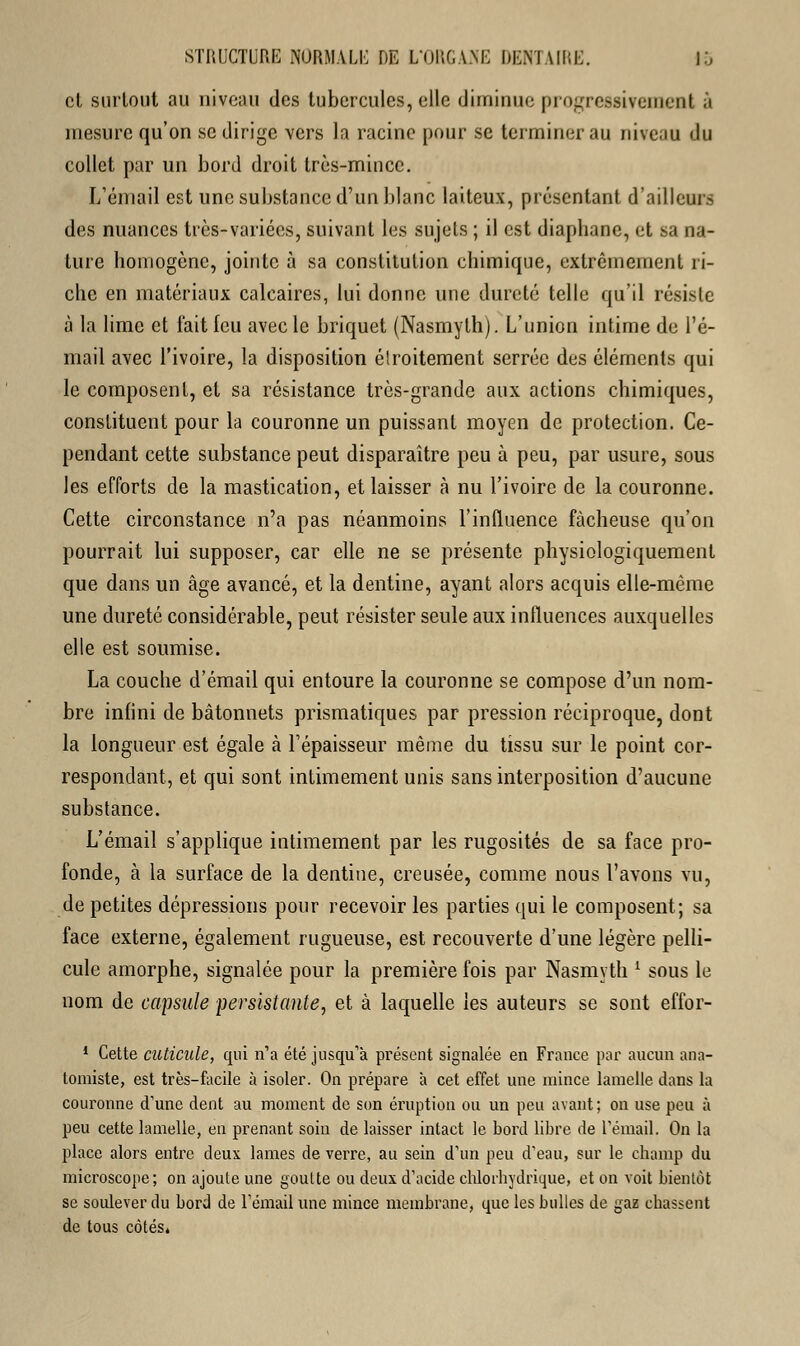 et surtout au niveau des tubercules, elle diminue progressivement à mesure qu'on se dirige vers la racine pour se terminer au niveau du collet par un bord droit très-mince. L'émail est une substance d'un blanc laiteux, présentant d'ailleurs des nuances très-variées, suivant les sujets ; il est diaphane, et sa na- ture homogène, jointe à sa constitution chimique, extrêmement ri- che en matériaux calcaires, lui donne une dureté telle qu'il résiste à la lime et l'ait (eu avec le briquet (Nasmyth). L'union intime de l'é- mail avec l'ivoire, la disposition étroitement serrée des éléments qui le composent, et sa résistance très-grande aux actions chimiques, constituent pour la couronne un puissant moyen de protection. Ce- pendant cette substance peut disparaître peu à peu, par usure, sous les efforts de la mastication, et laisser à nu l'ivoire de la couronne. Cette circonstance n'a pas néanmoins l'influence fâcheuse qu'on pourrait lui supposer, car elle ne se présente physiologiquement que dans un âge avancé, et la dentine, ayant alors acquis elle-même une dureté considérable, peut résister seule aux influences auxquelles elle est soumise. La couche d'émail qui entoure la couronne se compose d'un nom- bre infini de bâtonnets prismatiques par pression réciproque, dont la longueur est égale à l'épaisseur même du tissu sur le point cor- respondant, et qui sont intimement unis sans interposition d'aucune substance. L'émail s'applique intimement par les rugosités de sa face pro- fonde, à la surface de la dentine, creusée, comme nous l'avons vu, de petites dépressions pour recevoir les parties qui le composent; sa face externe, également rugueuse, est recouverte d'une légère pelli- cule amorphe, signalée pour la première fois par Nasmyth ' sous le nom de capsule persistante, et à laquelle les auteurs se sont effor- 1 Cette cuticule, qui n'a été jusqu'à présent signalée en France par aucun ana- tomiste, est très-facile à isoler. On prépare à cet effet une mince lamelle dans la couronne d'une dent au moment de son éruption 011 un peu avant; on use peu à peu cette lamelle, en prenant soin de laisser intact le bord libre de l'émail. On la place alors entre deux lames de verre, au sein d'un peu d'eau, sur le champ du microscope; on ajoute une goutte ou deux d'acide chlorbydrique, et on voit bientôt se soulever du bord de l'émail une mince membrane, que les bulles de gaz chassent de tous côtés*