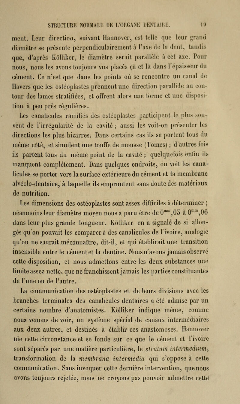 ment. Leur direction, suivant Ilannovcr, est telle que leur grand diamètre se présente perpendiculairement à l'axe de la dent, tandis que, d'après Kolliker, le diamètre serait parallèle à cet axe. Pour nous, nous les avons toujours vus placés çà et là dans l'épaisseur du cément. Ce n'est que dans les points où se rencontre un canal de Iïavers que les osléoplastes prennent une direction parallèle au con- tour des lames stratifiées, et offrent alors une l'orme et une disposi- tion à peu près régulières. Les canalicules ramifiés des ostéoplastes participent le plus »ou vent de l'irrégularité de la cavité ; aussi les voit-on présenter les directions les plus bizarres. Dans certains cas ils se portent tous du même côté, et simulent une touffe de mousse (Tomes) ; d'autres fois ils partent tous du môme point de la cavité ; quelquefois enfin ils manquent complètement. Dans quelques endroits, on voit les cana- licules se porter vers la surface extérieure du cément et la membrane alvéolo-dentaire, à laquelle ils empruntent sans doute des matériaux de nutrition. Les dimensions des ostéoplastes sont assez difficiles à déterminer ; néanmoins leur diamètre moyen nous a paru être de 0mm,05 à 0mai,06 dans leur plus grande longueur. Kolliker en a signalé de si allon- gés qu'on pouvait les comparera des canalicules de l'ivoire, analogie qu'on ne saurait méconnaître, dit-il, et qui établirait une transition insensible entre le cément et la dentine. Nous n'avons jamais observé cette disposition, et nous admettons entre les deux substances une limite assez nette, que ne franchissent jamais les parties constituantes de l'une ou de l'autre. La communication des ostéoplastes et de leurs divisions avec les branches terminales des canalicules dentaires a été admise par un certains nombre d'anatomistes. Kolliker indique môme, comme nous venons de voir, un système spécial de canaux intermédiaires aux deux autres, et destinés à établir ces anastomoses. Hannover nie cette circonstance et se fonde sur ce que le cément et l'ivoire sont séparés par une matière particulière, le stratum intermediumi transformation de la membrana intermedia qui s'oppose à cette communication. Sans invoquer cette dernière intervention, que nous avons toujours rejetée, nous ne croyons pas pouvoir admettre cette