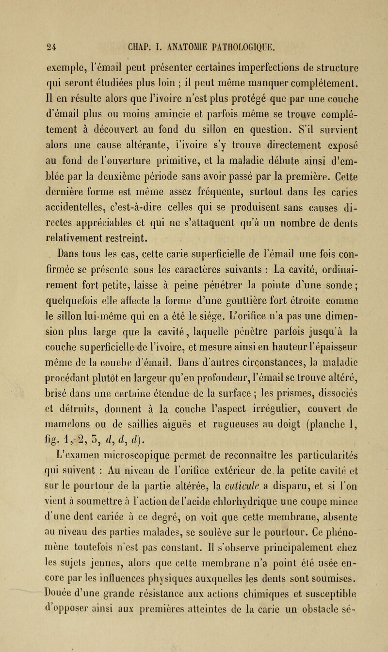 exemple, l'émail peut présenter certaines imperfections de structure qui seront étudiées plus loin ; il peut même manquer complètement. Il en résulte alors que l'ivoire n'est plus protégé que par une couche d'émail plus ou moins amincie et parfois même se trouve complè- tement à découvert au fond du sillon en question. S'il survient alors une cause altérante, l'ivoire s'y trouve directement exposé au fond de l'ouverture primitive, et la maladie débute ainsi d'em- blée par la deuxième période sans avoir passé par la première. Cette dernière forme est même assez fréquente, surtout dans les caries accidentelles, c'est-à-dire celles qui se produisent sans causes di- rectes appréciables et qui ne s'attaquent qu'à un nombre de dents relativement restreint. Dans tous les cas, cette carie superficielle de l'émail une fois con- firmée se présente sous les caractères suivants : La cavité, ordinai- rement fort petite, laisse à peine pénétrer la pointe d'une sonde ; quelquefois elle affecte la forme d'une gouttière fort étroite comme le sillon lui-même qui en a été le siège. L'orifice n'a pas une dimen- sion plus large que la cavité, laquelle pénètre parfois jusqu'à la couche superficielle de l'ivoire, et mesure ainsi en hauteur l'épaisseur même de la couche d'émail. Dans d'autres circonstances, la maladie procédant plutôt en largeur qu'en profondeur, l'émail se trouve altéré, brisé dans une certaine étendue de la surface ; les prismes, dissociés et détruits, donnent à la couche l'aspect irrégulier, couvert de mamelons ou de saillies aiguës et rugueuses au doigt (planche I, fig. 4,2, 5, d,d,d). L'examen microscopique permet de reconnaître les particularités qui suivent : Au niveau de l'orifice extérieur de. la petite cavité et sur le pourtour de la partie altérée, la cuticule a disparu, et si l'on vient à soumettre à l'action de l'acide chlorhydrique une coupe mince d'une dent cariée à ce degré, on voit que cette membrane, absente au niveau des parties malades, se soulève sur le pourtour. Ce phéno- mène toutefois n'est pas constant. Il s'observe principalement chez les sujets jeunes, alors que celte membrane n'a point été usée en- core par les influences physiques auxquelles les dents sont soumises. Douée d'une grande résistance aux actions chimiques et susceptible d'opposer ainsi aux premières atteintes de la carie un obstacle se-