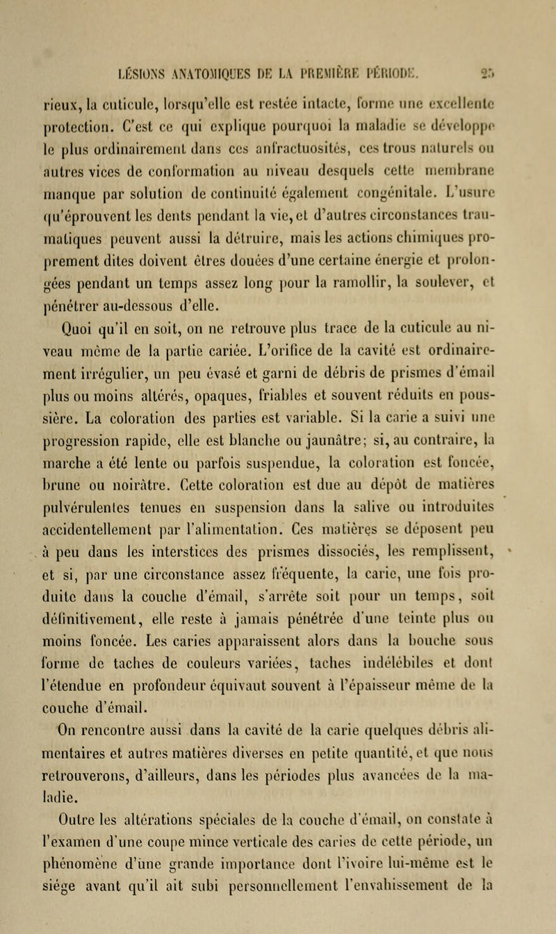 rieux, la cuticule, lorsqu'elle est restée intacte, forme une ex< ellentc protection. C'est ce qui explique pourquoi la maladie se développe le plus ordinairement dans ces anfractuosités, ces trous naturels on autres vices de conformation au niveau desquels cette membrane manque par solution de continuité également congénitale. L'usure qu'éprouvent les dents pendant la vie,et d'autres circonstances trau- maliques peuvent aussi la détruire, mais les actions chimiques pro- prement dites doivent êtres douées d'une certaine énergie et prolon- gées pendant un temps assez long pour la ramollir, la soulever, < I pénétrer au-dessous d'elle. Quoi qu'il en soit, on ne retrouve plus trace de la cuticule au ni- veau même de la partie cariée. L'orifice de la cavité est ordinaire- ment irrégulier, un peu évasé et garni de débris de prismes d'émail plus ou moins altérés, opaques, friables et souvent réduits en pous- sière. La coloration des parties est variable. Si la carie a suivi une progression rapide, elle est blanche ou jaunâtre; si, au contraire, la marche a été lente ou parfois suspendue, la coloration est foncée, brune ou noirâtre. Cette coloration est due au dépôt de matières pulvérulentes tenues en suspension dans la salive ou introduites accidentellement par l'alimentation. Ces matières se déposent pou à peu dans les interstices des prismes dissociés, les remplissent, et si, par une circonstance assez fréquente, la carie, une fois pro- duite dans la couche d'émail, s'arrête soit pour un temps, soit définitivement, elle reste à jamais pénétrée, d'une teinte plus ou moins foncée. Les caries apparaissent alors dans la bouche sous forme de taches de couleurs variées, taches indélébiles et don! l'étendue en profondeur équivaut souvent à l'épaisseur même de la couche d'émail. On rencontre aussi dans la cavité de la carie quelques débris ali- mentaires et autres matières diverses en petite quantité, et que nous retrouverons, d'ailleurs, dans les périodes plus avancées de la ma- ladie. Outre les altérations spéciales de la couche d'émail, on constate à l'examen d'une coupe mince verticale des caries de celte période, un phénomène d'une grande importance dont l'ivoire lui-même est le siège avant qu'il ait subi personnellement l'envahissement de la