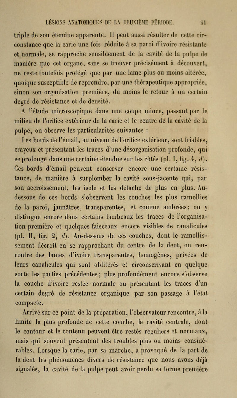 tri pic de son étendue apparente. Il peut aussi résulter de celte cir- constance que la carie une fois réduite à sa paroi d'ivoire résistante et normale, se rapproche sensiblement de la cavité de la pulpe do manière que cet organe, sans se trouver précisément à découvert, ne reste toutefois protégé que par une lame plus ou moins altérée, quoique susceptible de reprendre, par une thérapeutique appropriée, sinon son organisation première, du moins le retour à un certain degré de résistance et de densité. A l'étude microscopique dans une coupe mince, passant par le milieu de l'orifice extérieur de la carie et le centre de la cavité de la pulpe, on observe les particularités suivantes : Les bords de l'émail, au niveau de l'orifice extérieur, sont friables, crayeux et présentant les traces d'une désorganisation profonde, qui se prolonge dans une certaine étendue sur les côtés (pi. I, fig. 4, d). Ces bords d'émail peuvent conserver encore une certaine résis- tance, de manière à surplomber la cavité sous-jacente qui, par son accroissement, les isole et les détache de plus en plus. Au- dessous de ces bords s'observent les couches les plus ramollies de la paroi, jaunâtres, transparentes, et comme ambrées; on y distingue encore dans certains lambeaux les traces de l'organisa- tion première et quelques faisceaux encore visibles de canalicules (pi. II, fig. 2, d). Au-dessous de ces couches, dont le ramollis- sement décroît en se rapprochant du centre de la dent, on ren- contre des lames d'ivoire transparentes, homogènes, privées de leurs canalicules qui sont oblitérés et circonscrivant en quelque sorte les parties précédentes ; plus profondément encore s'observe la couche d'ivoire restée normale ou présentant les traces d'un certain degré de résistance organique par son passage à l'état compacte. Arrivé sur ce point de la préparation, l'observateur rencontre, à la limite la plus profonde de celte couche, la cavité centrale, dont le contour et le contenu peuvent être restés réguliers et normaux, mais qui souvent présentent des troubles plus ou moins considé- rables» Lorsque la carie, par sa marche, a provoqué de la part de la dent les phénomènes divers de résistance que nous avons déjà signalés, la cavité de la pulpe peut avoir perdu sa forme première