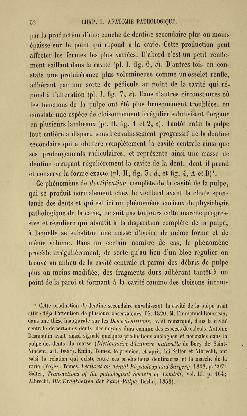 par la production d'une couche de dentine secondaire plus ou moins épaisse sur le point qui répond à la carie. Cette production peut affecter les formes les plus variées. D'abord c'est un petit renfle- ment saillant dans la cavité (pi. I, fig. 6, e). D'autres lois on con- state une protubérance plus volumineuse comme un osselet renflé, adhérant par une sorte de pédicule au point de la cavité qui ré- pond à l'altération (pi. I, fig. 7, e). Dans d'autres circonstances où les fonctions de la pulpe ont été plus brusquement troublées, on constate une espèce de cloisonnement irrégulier subdivisant l'organe en plusieurs lambeaux (pi. II, fig. 1 et 2, e). Tantôt enfin la pulpe tout entière a disparu sous l'envahissement progressif de la dentine secondaire qui a oblitéré complètement la cavité centrale ainsi que ses prolongements radiculaires, et représente ainsi une masse de dentine occupant régulièrement la cavité de la dent, dont il prend et conserve la forme exacte (pi. II, fig. 3, d, et fig. 4, A et B)1. Ce phénomène de dentificalion complète de la cavité de la pulpe, qui se produit normalement chez le vieillard avant la chute spon- tanée des dents et qui est ici un phénomène curieux de physiologie pathologique de la carie, ne suit pas toujours cette marche progres- sive et régulière qui aboutit à la disparition complète de la pulpe, à laquelle se substitue une masse d'ivoire de même forme et de même volume. Dans un certain nombre de cas, le phénomène procède irrégulièrement, de sorte qu'au lieu d'un bloc régulier on trouve au milieu de la cavité centrale et parmi des débris de pulpe plus ou moins modifiée, des fragments durs adhérant tantôt à un point de la paroi et formant à la cavité comme des cloisons incom- 1 Cette production de dentine secondaire envahissant la cavité de la pulpe avait attire déjà l'attention de plusieurs observateurs. Dès 1820, M. Emmanuel Rousseau, dans une thèse inaugurale sur les Deux dentitions, avait remarqué, dans la cavité centrale de certaines dents, des noyaux durs comme des espèces de calculs. Antoine Desmoulin avait aussi signalé quelques productions analogues et normales dans la pulpe des dents du morse {Dictionnaire d'histoire naturelle de Bory de Saint- Vincent, art. Dent). Enfin, Tomes, le premier, et après lui Salter et Albrecht, ont saisi la relation qui existe entre ces productions dentinaires et la marche de la carie. (Voyez : Tomes, Lectures on dental Physiology andSurgery, 1848, p. 207 ; Salter, Transactions of the palhological Society of London, vol. III, p. 164; Albrecht, Die Krankheiten der Zahn-Pulpa, Berlin, 1858).