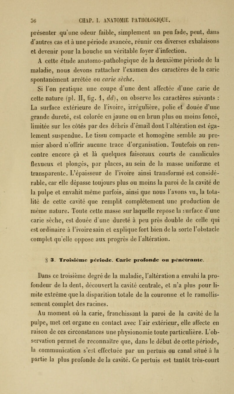 présenter qu'une odeur faible, simplement un peu fade, peut, dans d'autres cas et à une période avancée, réunir ces diverses exhalaisons et devenir pour la bouche un véritable foyer d'infection. A celte étude anatomo-pathologiquc de la deuxième période de la maladie, nous devons rattacher l'examen des caractères de la carie spontanément arrêtée ou carie sèche. Si l'on pratique une coupe d'une dent affectée d'une carie de celte nature (pi. II, fig. I, c/f/>, on observe les caractères suivants : La surface extérieure de l'ivoire, irrégulière, polie et douée d'une grande dureté, est colorée en jaune ou en brun plus ou moins foncé, limitée sur les côtés par des débris d'émail dont l'altération est éga- lement suspendue. Le tissu compacte et homogène semble au pre- mier abord n'offrir aucune trace d'organisation. Toutefois on ren- contre encore çà et là quelques faisceaux courts de canalicules flexueux et plongés, par places, au sein de la masse uniforme et transparente. L'épaisseur de l'ivoire ainsi transformé est considé- rable, car elle dépasse toujours plus ou moins la paroi de la cavité de la pulpe et envahit même parfois, ainsi que nous l'avons vu, la tota- lité de cette cavité que remplit complètement une production de même nature. Toute cette masse sur laquelle repose la surface d'une carie sèche, est douée d'une dureté à peu près double de celle qui est ordinaire à l'ivoire sain et explique fort bien de la sorte l'obstacle complet qu'elle oppose aux progrès de l'altération. § 3. Troisième période. Carie profonde on pénétrante. Dans ce troisième degré de la maladie, l'altération a envahi la pro- fondeur de la dent, découvert la cavilé centrale, et n'a plus pour li- mite extrême que la disparition totale de la couronne et le ramollis- sement complet des racines. Au moment où la carie, franchissant la paroi de la cavité de la pulpe, met cet organe en contact avec l'air extérieur, elle affecte en raison de ces circonstances une physionomie toute particulière. L'ob- servation permet de reconnaître que, dans le début de cette période, la communication s'est effectuée par un perluis ou canal silué à la partie la plus profonde de la cavité. Ce pertuis est tantôt très-court