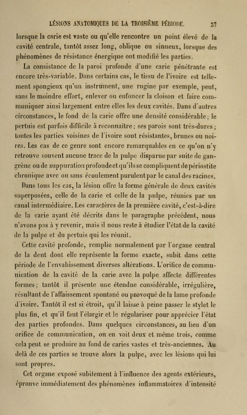 lorsque la carie est vaste ou qu'elle rencontre un point élevé de la cavité centrale, tantôt assez long, oblique ou sinueux, lorsque des phénomènes de résistance énergique ont modifié les parties. La consistance de la paroi profonde d'une carie pénétrante est encore très-variable. Dans certains cas, le tissu de l'ivoire est telle- ment spongieux qu'un instrument, une rugine par exemple, peut, sans le moindre effort, enlever ou enfoncer la cloison et faire com- muniquer ainsi largement entre elles les deux cavités. Dans d'autres circonstances, le fond de la carie offre une densité considérable; le pertuis est parfois difficile à reconnaître ; ses parois sont très-dures ; toutes les parties voisines de l'ivoire sont résistantes, brunes ou noi- res. Les cas de ce genre sont encore remarquables en ce qu'on n'v retrouve souvent aucune trace de la pulpe disparue par suite de gan- grène ou de suppuration profondeetqu'ilssecompliquentdepériostite chronique avec ou sans écoulement purulent par le canal des racines. Dans tous les cas, la lésion offre la forme générale de deux cavités superposées, celle de la carie et celle de la pulpe, réunies par un canal intermédiaire. Les caractères de la première cavité, c'est-à-dire de la carie ayant été décrits dans le paragraphe précédent, nous n'avons pas à y revenir, mais il nous reste à étudier l'état de la cavité de la pulpe et du pertuis qui les réunit. Cette cavité profonde, remplie normalement par l'organe central de la dent dont elle représente la forme exacte, subit dans cette période de l'envahissement diverses altérations. L'orifice de commu- nication de la cavité de la carie avec la pulpe affecte différentes formes; tantôt il présente une étendue considérable, irrégulière, résultant de l'affaissement spontané ou provoqué delà lame profonde d'ivoire. Tantôt il est si étroit, qu'il laisse à peine passer le stylet le plus fin, et qu'il faut l'élargir et le régulariser pour apprécier l'état des parties profondes. Dans quelques circonstances, au lieu d'un orifice de communication, on en voit deux et même trois, comme cela peut se produire au fond de caries vastes et très-anciennes. Au delà de ces parties se trouve alors la pulpe, avec les lésions qui lui sont propres. Cet organe exposé subitement à l'influence des agents extérieurs, éprouve immédiatement des phénomènes inflammatoires d'intensité