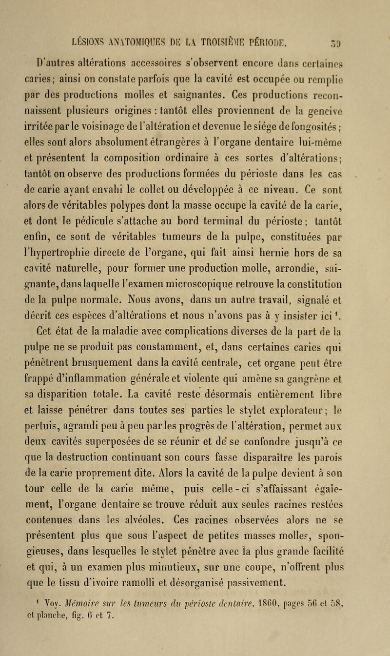 D'autres altérations accessoires s'observent encore dans certaines caries; ainsi on constate parfois que la cavité est occupée ou remplie par des productions molles et saignantes. Ces productions recon- naissent plusieurs origines : tantôt elles proviennent de la gencive irritée par le voisinage de l'altération et devenue le siège de fongosités ; elles sont alors absolument étrangères à l'organe dentaire lui-même et présentent la composition ordinaire à ces sortes d'altérations; tantôt on observe des productions formées du périoste dans les cas de carie ayant envahi le collet ou développée à ce niveau. Ce sont alors de véritables polypes dont la masse occupe la cavité de la carie, et dont le pédicule s'attache au bord terminal du périoste ; tantôt enfin, ce sont de véritables tumeurs de la pulpe, constituées par l'hypertrophie directe de l'organe, qui fait ainsi hernie hors de sa cavité naturelle, pour former une production molle, arrondie, sai- gnante, dans laquelle l'examen microscopique retrouve la constitution de la pulpe normale. Nous avons, dans un autre travail, signalé et décrit ces espèces d'altérations et nous n'avons pas à y insister ici '. Cet état de la maladie avec complications diverses de la part de la pulpe ne se produit pas constamment, et, dans certaines caries qui pénètrent brusquement dans la cavité centrale, cet organe peut être frappé d'inflammation générale et violente qui amène sa gangrène et sa disparition totale. La cavité reste désormais entièrement libre et laisse pénétrer dans toutes ses parties le stvlet explorateur; le permis, agrandi peu à peu parles progrès de l'altération, permet aux deux cavités superposées de se réunir et de se confondre jusqu'à ce que la destruction continuant son cours fasse disparaître les parois de la carie proprement dite. Alors la cavité de la pulpe devient à son tour celle de la carie même, puis celle-ci s'affaissant égale- ment, l'organe dentaire se trouve réduit aux seules racines restées contenues dans les alvéoles. Ces racines observées alors ne se présentent plus que sous l'aspect de petites masses molle?, spon- gieuses, dans lesquelles le stylet pénètre avec la plus grande facilité et qui, à un examen plus minutieux, sur une coupe, n'offrent plus que le tissu d'ivoire ramolli et désorganisé passivement. 1 Yoy. Mémoire sur les tumeurs du périoste dentaire, 1860, pages 50 et ù8, et planche, fig. G et 7.