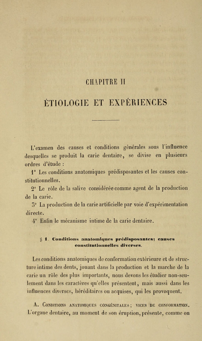 CHAPITRE II ÉTIOLOGIE ET EXPÉRIENCES L'examen des causes et conditions générales sous l'influence desquelles se produit la carie dentaire, se divise en plusieurs ordres d'étude : 1° Les conditions anatomiques prédisposantes et les causes con- stitutionnelles. 2° Le rôle de la salive considérée comme agent de la production de la carie. 5° La production de la carie artificielle par voie d'expérimentation directe. 4° Enfin le mécanisme intime de la carie dentaire. § S Conditions anatomiques prédisposantes: causes constitutionnelles diverses. Les conditions anatomiques de conformation extérieure et de struc- ture intime des dents, jouant dans la production et la marche de la carie un rôle des plus importants, nous devons les étudier non-seu- lement dans les caractères qu'elles présentent, mais aussi dans les influences diverses, héréditaires ou acquises, qui les provoquent. A. Conditions anatomiques congénitales; vices de conformation. L'organe dentaire, au moment de son éruption, présente, comme on