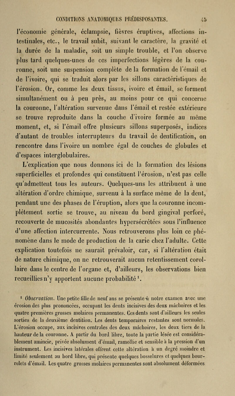 l'économie générale, éclampsic, fièvres éruptives, affections in- testinales, etc., le travail subit, suivant le caractère, la gravite et la durée de la maladie, soit un simple trouble, et l'on observe plus tard quelques-unes de ces imperfections légères de la cou- ronne, soit une suspension complète de la formation de l'émail et de l'ivoire, qui se traduit alors par les sillons caractéristiques de l'érosion. Or, comme les deux tissus, ivoire et émail, se forment simultanément ou à peu près, au moins pour ce qui concerne la couronne, l'altération survenue dans l'émail et restée extérieure se trouve reproduite dans la couche d'ivoire formée au même moment, et, si l'émail offre plusieurs sillons superposés, indices d'autant de troubles interrupteurs du travail de dentification, on rencontre dans l'ivoire un nombre égal de couches de globules et d'espaces interglobulaires. L'explication que nous donnons ici de la formation des lésions superficielles et profondes qui constituent l'érosion, n'est pas celle qu'admettent tous les auteurs. Quelques-uns les attribuent à une altération d'ordre chimique, survenu à la surface même de la dent, pendant une des phases de l'éruption, alors que la couronne incom- plètement sortie se trouve, au niveau du bord gingival perforé, recouverte de mucosités abondantes hypersécrétées sous l'influence d'une affection intercurrente. Nous retrouverons plus loin ce phé- nomène dans le mode de production de la carie chez l'adulte. Cette explication toutefois ne saurait prévaloir, car, si l'altération était de nature chimique, on ne retrouverait aucun retentissement corol- laire dans le centre de l'organe et, d'ailleurs, les observations bien recueillies n'y apportent aucune probabilité1. 1 Observation. Une petite fille de neuf ans se présente ù noire examen avec une érosion des plus prononcées, occupant les dents incisives des deux mâchoires et les quatre premières grosses molaires permanentes. Ces dents sont d'ailleurs les seules sorties de la deuxième dentition. Les dents temporaires restantes sont normales. L'érosion occupe, aux incisives centrales des deux mâchoires, les deux tiers de la hauteur delà couronne. A partir du bord libre, toute la partie lésée est considéra- blement amincie, privée absolument d'émail, ramollie et sensible à la pression d'un instrument. Les incisives latérales offrent cette altération à un degré moindre et limité seulement au bord libre, qui présente quelques bosselures et quelques bour- relets d'émail. Les quatre grosses molaires permanentes sont absolument déformées