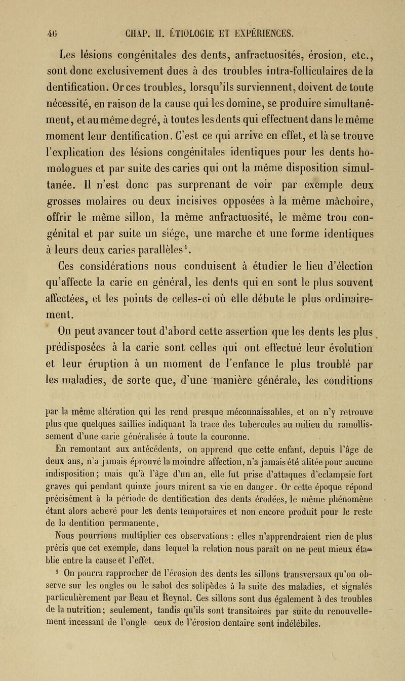 Les lésions congénitales des dents, anfractuosités, érosion, etc., sont donc exclusivement dues à des troubles intra-folliculaires delà dentification. Or ces troubles, lorsqu'ils surviennent, doivent de toute nécessité, en raison de la cause qui les domine, se produire simultané- ment, et au même degré, à toutes les dents qui effectuent dans le même moment leur dentification. C'est ce qui arrive en effet, et là se trouve l'explication des lésions congénitales identiques pour les dents ho- mologues et par suite des caries qui ont la même disposition simul- tanée. Il n'est donc pas surprenant de voir par exemple deux grosses molaires ou deux incisives opposées à la même mâchoire, offrir le même sillon, la même anfractuosité, le même trou con- génital et par suite un siège, une marche et une forme identiques à leurs deux caries parallèles1. Ces considérations nous conduisent à étudier le lieu d'élection qu'affecte la carie en général, les dents qui en sont le plus souvent affectées, et les points de celles-ci où elle débute le plus ordinaire- ment. On peut avancer tout d'abord cette assertion que les dents les plus prédisposées à la carie sont celles qui ont effectué leur évolution et leur éruption à un moment de l'enfance le plus troublé par les maladies, de sorte que, d'une manière générale, les conditions par la même altération qui les rend presque méconnaissables, et on n'y retrouve plus que quelques saillies indiquant la trace des tubercules au milieu du ramollis- sement d'une carie généralisée à toute la couronne. En remontant aux antécédents, on apprend que cette enfant, depuis l'âge de deux ans, n'a jamais éprouvé la moindre affection, n'a jamais été alitée pour aucune indisposition ; mais qu'à l'âge d'un an, elle fut prise d'attaques d'eclampsic fort graves qui pendant quinze jours mirent sa vie en danger. Or cette époque répond précisément à la période de dentification des dents érodées, le même phénomène étant alors achevé pour les dents temporaires et non encore produit pour le reste de la dentition permanente ■. Nous pourrions multiplier ces observations : elles n'apprendraient rien de plus précis que cet exemple, dans lequel la relation nous paraît on ne peut mieux éta- blie entre la cause et l'effet. 1 On pourra rapprocher de l'érosion des dents les sillons transversaux qu'on ob- serve sur les ongles ou le sabot des solipèdes à la suite des maladies, et signalés particulièrement par Beau et îteynal. Ces sillons sont dus également à des troubles de la nutrition ; seulement, tandis qu'ils sont transitoires par suite du renouvelle- ment incessant de l'ongle ceux de l'érosion dentaire sont indélébiles.