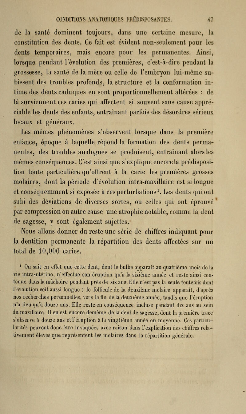 de la santé dominent toujours, dans une certaine mesure, la constitution des dents. Ce fait est évident non-seulement pour les dents temporaires, mais encore pour les permanentes. Ainsi, lorsque pendant l'évolution des premières, c'est-à-dire pendant la grossesse, la santé de la mère ou celle de l'embryon lui-même su- bissent des troubles profonds, la structure et la conformation in- time des dents caduques en sont proportionnellement altérées : de là surviennent ces caries qui affectent si souvent sans cause appré- ciable les dents des enfants, entraînant parfois des désordres sérieux locaux et généraux. Les mêmes phénomènes s'observent lorsque dans la première enfance, époque à laquelle répond la formation des dents perma- nentes, des troubles analogues se produisent, entraînant alors les mêmes conséquences. C'est ainsi que s'explique encore la prédisposi- tion toute particulière qu'offrent à la carie les premières grosses molaires, dont la période d'évolution intra-maxillaire est si longue et conséquemment si exposée à ces perturbations1. Les dents qui ont subi des déviations de diverses sortes, ou celles qui ont éprouvé par compression ou autre cause une atrophie notable, comme la dent de sagesse, y sont également sujettes.1 Nous allons donner du reste une série de chiffres indiquant pour la dentition permanente la répartition des dents affectées sur un total de 10,000 caries. 1 On sait en effet que cette dent, dont le bulbe apparaît au quatrième mois de la vie intra-utérine, n'effectue son éruption qu'a la sixième année et reste ainsi con- tenue dans la mâchoire pendant près de six ans. Elle n'est pas la seule toutefois dont l'évolution soit aussi longue : le follicule de la deuxième molaire apparaît, d'après nos recherches personnelles, vers la fin delà deuxième année, tandis que l'éruption n'a lieu qu'à douze ans. Elle reste en couséquence incluse pendant dix ans au sein du maxillaire. Il en est encore demême de la dent de sagesse, dont la première trace s'observe à douze ans et l'éruption à la vingtième année en moyenne. Ces particu- larités peuvent donc être invoquées avec raison dans l'explication des chiffres rela- tivement élevés que représentent les molaires dans la répartition générale.