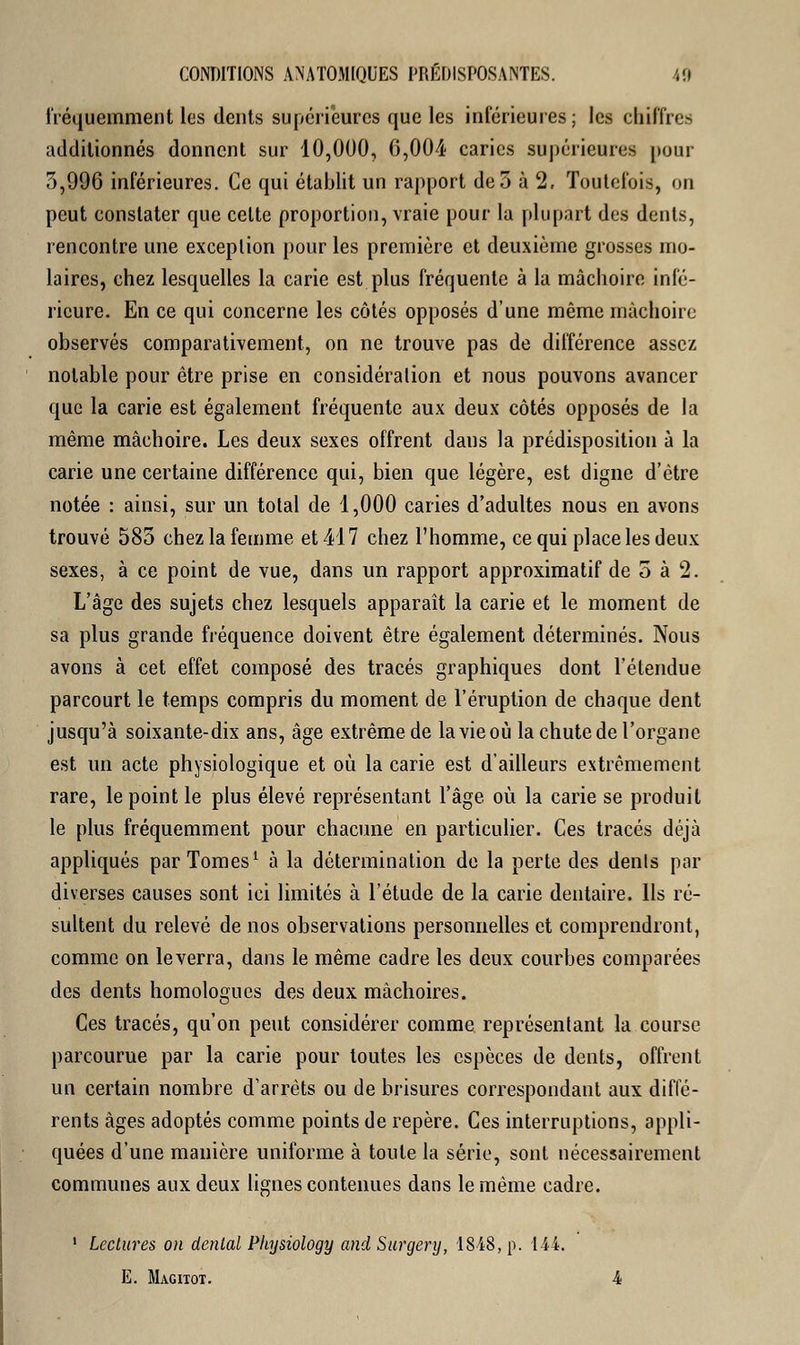 fréquemment les dents supérieures que les inférieures; les chiffres additionnés donnent sur 10,000, 6,004 caries supérieures pour 5,996 inférieures. Ce qui établit un rapport de3 à 2. Toutefois, on peut constater que celte proportion, vraie pour la plupart des dents, rencontre une exception pour les première et deuxième grosses mo- laires, chez lesquelles la carie est plus fréquente à la mâchoire infé- rieure. En ce qui concerne les côtés opposés d'une même mâchoire observés comparativement, on ne trouve pas de différence assez notable pour être prise en considération et nous pouvons avancer que la carie est également fréquente aux deux côtés opposés de la même mâchoire. Les deux sexes offrent dans la prédisposition à la carie une certaine différence qui, bien que légère, est digne d'être notée : ainsi, sur un total de 1,000 caries d'adultes nous en avons trouvé 585 chez la femme et 417 chez l'homme, ce qui place les deux sexes, à ce point de vue, dans un rapport approximatif de 5 à 2. L'âge des sujets chez lesquels apparaît la carie et le moment de sa plus grande fréquence doivent être également déterminés. Nous avons à cet effet composé des tracés graphiques dont l'étendue parcourt le temps compris du moment de l'éruption de chaque dent jusqu'à soixante-dix ans, âge extrême de la vie où la chute de l'organe est un acte physiologique et où la carie est d'ailleurs extrêmement rare, le point le plus élevé représentant l'âge où la carie se produit le plus fréquemment pour chacune en particulier. Ces tracés déjà appliqués par Tomes1 à la détermination de la perte des dénis par diverses causes sont ici limités à l'étude de la carie dentaire. Ils ré- sultent du relevé de nos observations personnelles et comprendront, comme on le verra, dans le même cadre les deux courbes comparées des dents homologues des deux mâchoires. Ces tracés, qu'on peut considérer comme représentant la course parcourue par la carie pour toutes les espèces de dents, offrent un certain nombre d'arrêts ou de brisures correspondant aux diffé- rents âges adoptés comme points de repère. Ces interruptions, appli- quées d'une manière uniforme à toute la série, sont nécessairement communes aux deux lignes contenues dans le même cadre. 1 Lectures on dental Physiology and Surgery, 1848, p. 144. E. Magitot. 4