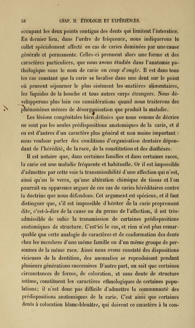 occupant les deux points contigus des dents qui limitent l'interstice. En dernier lieu, dans l'ordre de fréquence, nous indiquerons le collet spécialement affecté en cas de caries dominées par une cause générale et permanente. Celles-ci prennent alors une forme et des caractères particuliers, que nous avons étudiés dans l'anatomie pa- thologique sous le nom de carie en coup d'ongle. Il est dans tous les cas constant que la carie se localise dans une dent sur le point où peuvent séjourner le plus aisément les^matières alimentaires, les liquides de la bouche et tous autres corps élrangers. Nous dé- velopperons plus loin ces considérations quand nous traiterons des phénomènes mêmes de désorganisation que produit la maladie. Les lésions congénitales bien..définies que nous venons de décrire ne sont pas les seules prédispositions anatomiques de la carie, et il en est d'autres d'un caractère plus général et non moins important : nous voulons parler des conditions d'organisation dentaire dépen- dant de l'hérédité, de la race, de la constitution et des diathèses. Il est notoire que, dans certaines familles et dans certaines races, la carie est une maladie fréquente et habituelle. Or il est impossible d'admettre par cette voie la transmissibilité d'une affection qui n'est, ainsi qu'on le verra, qu'une altération chimique de tissus et l'on pourrait en apparence arguer de ces cas de caries héréditaires contre la doctrine que nous défendons. Cet argument est spécieux, et il faut distinguer que, s'il est impossible d'hériter de la carie proprement dite, c'est-à-dire de la cause ou du germe de l'affection, il est très- admissible de subir la transmission de certaines prédispositions anatomiques de structure. C'est'ici le cas, et rien n'est plus remar- quable que celte analogie de caractères et de conformation des dents chez les membres d'une même famille ou d'un même groupe de per- sonnes de la même race. Ainsi nous avons constaté des dispositions vicieuses de la dentition, des anomalies se reproduisant pendant plusieurs générations successives. D'autre part, on sait que certaines circonstances de forme, de coloration, et sans doute de structure intime, constituent les caractères ethnologiques de certaines popu- lations; il n'est donc pas difficile d'admettre la communauté des prédispositions anatomiques de la carie. C'est ainsi que certaines dents à coloration blanc-bleuâtre, qui doivent ce caractère à la con-