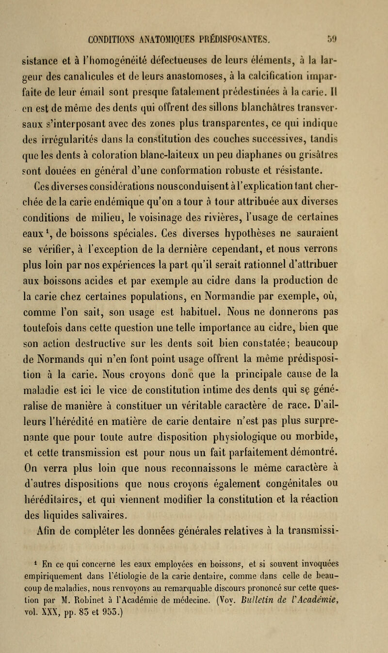 sistance et à l'homogénéité défectueuses de leurs éléments, à la lar- geur des canalicules et de leurs anastomoses, à la calcification impar- faite de leur émail sont presque fatalement prédestinées à la carie. Il en est de même des dents qui offrent des sillons blanchâtres transver- saux s'interposant avec des zones plus transparentes, ce qui indique des irrégularités dans la constitution des couches successives, tandis que les dents à coloration blanc-laiteux un peu diaphanes ou grisâtres sont douées en général d'une conformation robuste et résistante. Ces diverses considérations nousconduisent à l'explication tant cher- chée de la carie endémique qu'on a tour à tour attribuée aux diverses conditions de milieu, le voisinage des rivières, l'usage de certaines eaux \ de boissons spéciales. Ces diverses hypothèses ne sauraient se vérifier, à l'exception de la dernière cependant, et nous verrons plus loin par nos expériences la part qu'il serait rationnel d'attribuer aux boissons acides et par exemple au cidre dans la production de la carie chez certaines populations, en Normandie par exemple, où, comme l'on sait, son usage est habituel. Nous ne donnerons pas toutefois dans cette question une telle importance au cidre, bien que son action destructive sur les dents soit bien constatée; beaucoup de Normands qui n'en font point usage offrent la même prédisposi- tion à la carie. Nous croyons donc que la principale cause de la maladie est ici le vice de constitution intime des dents qui se géné- ralise de manière à constituer un véritable caractère de race. D'ail- leurs l'hérédité en matière de carie dentaire n'est pas plus surpre- nante que pour toute autre disposition physiologique ou morbide, et cette transmission est pour nous un fait parfaitement démontré. On verra plus loin que nous reconnaissons le même caractère à d'autres dispositions que nous croyons également congénitales ou héréditaires, et qui viennent modifier la constitution et la réaction des liquides salivaires. Afin de compléter les données générales relatives à la transmissi- 1 En ce qui concerne les eaux employées en boissons, et si souvent invoquées empiriquement dans Fétiologie de la carie dentaire, comme dans celle de beau- coup de maladies, nous renvoyons au remarquable discours prononcé sur cette ques- tion par M. Robinet à l'Académie de médecine. (Voy. Bulletin de l'Académie, vol. XXX, pp. 85 et 955.)