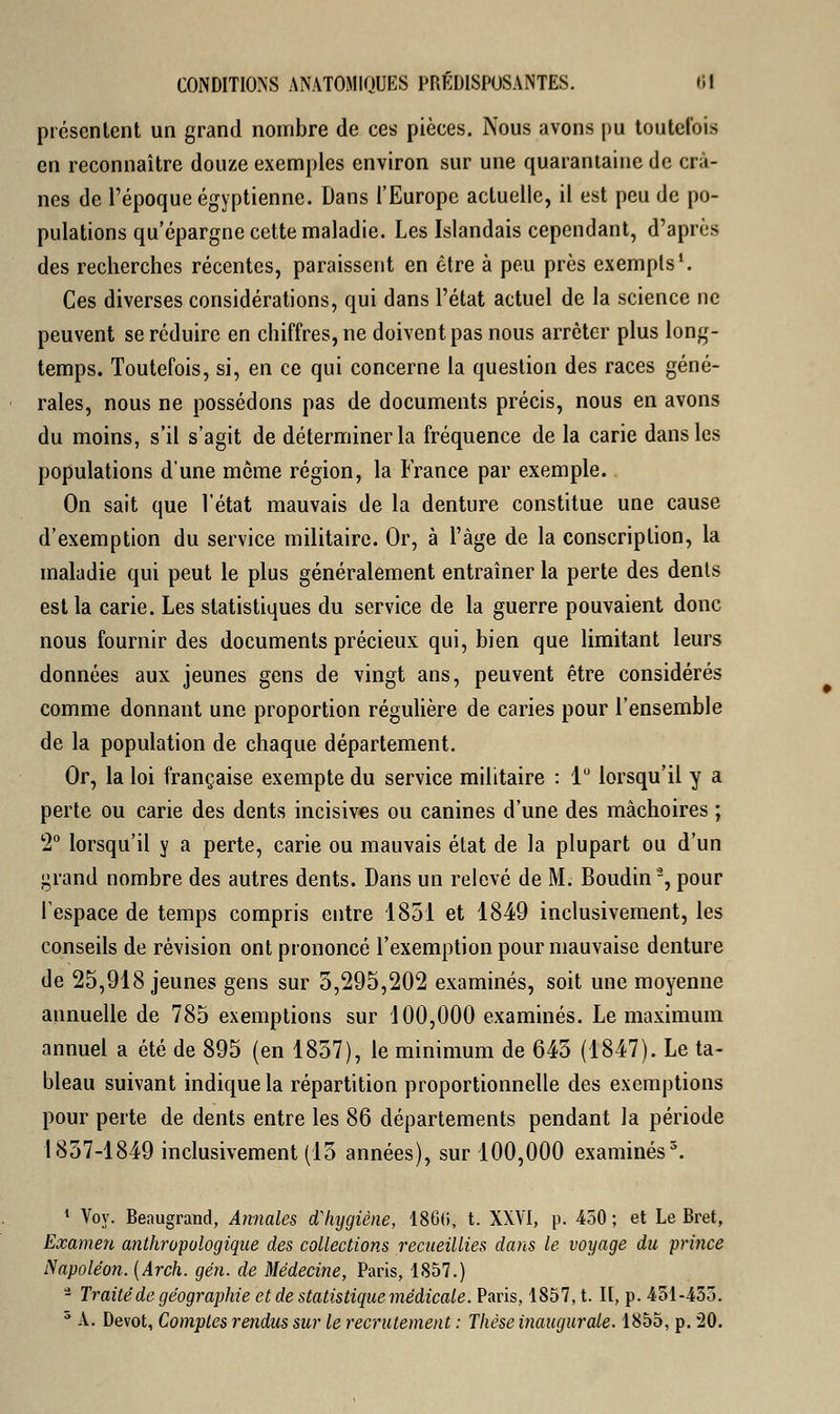 présentent un grand nombre de ces pièces. Nous avons pu toutefois en reconnaître douze exemples environ sur une quarantaine de crâ- nes de l'époque égyptienne. Dans l'Europe actuelle, il est peu de po- pulations qu'épargne cette maladie. Les Islandais cependant, d'après des recherches récentes, paraissent en être à peu près exempts1. Ces diverses considérations, qui dans l'état actuel de la science ne peuvent se réduire en chiffres, ne doivent pas nous arrêter plus long- temps. Toutefois, si, en ce qui concerne la question des races géné- rales, nous ne possédons pas de documents précis, nous en avons du moins, s'il s'agit de déterminer la fréquence de la carie dans les populations d'une môme région, la France par exemple. On sait que l'état mauvais de la denture constitue une cause d'exemption du service militaire. Or, à l'âge de la conscription, la maladie qui peut le plus généralement entraîner la perte des dents est la carie. Les statistiques du service de la guerre pouvaient donc nous fournir des documents précieux qui, bien que limitant leurs données aux jeunes gens de vingt ans, peuvent être considérés comme donnant une proportion régulière de caries pour l'ensemble de la population de chaque département. Or, la loi française exempte du service militaire : 1° lorsqu'il y a perte ou carie des dents incisives ou canines d'une des mâchoires ; 2° lorsqu'il y a perte, carie ou mauvais état de la plupart ou d'un grand nombre des autres dents. Dans un relevé de M. Boudin', pour l'espace de temps compris entre 1851 et 1849 inclusivement, les conseils de révision ont prononcé l'exemption pour mauvaise denture de 25,918 jeunes gens sur 5,295,202 examinés, soit une moyenne annuelle de 785 exemptions sur 100,000 examinés. Le maximum annuel a été de 895 (en 1857), le minimum de 645 (1847). Le ta- bleau suivant indique la répartition proportionnelle des exemptions pour perte de dents entre les 86 départements pendant la période 1857-1849 inclusivement (13 années), sur 100,000 examinés5. 1 Voy. Beaugrand, Annales d'hygiène, 186ti, t. XXVI, p. 450; et Le Bret, Examen anthropologique des collections recueillies dans le voyage du prince Napoléon. (Arch. gén. de Médecine, Paris, 1857.) - Traité de géographie et de statistique médicale. Paris, 1S57, t. Il, p. 451-453. 5 A. Dévot, Comptes rendus sur le recrutement : Thèse inaugurale. 1855, p. 20.