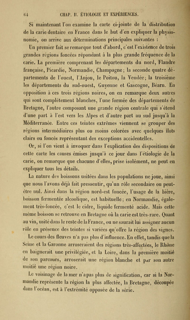Si maintenant l'on examine la carte ci-jointe de la distribution de la carie dentaire en France dans le but d'en expliquer la physio- nomie, on arrive aux déterminations principales suivantes : Un premier fait se remarque tout d'abord, c'est l'existence de trois grandes régions foncées répondant à la plus grande fréquence de la carie. La première comprenant les départements du nord, Flandre française, Picardie, Normandie, Champagne; la seconde quatre dé- partements de l'ouest, l'Anjou, le Poitou, la Vendée; la troisième les départements du sud-ouest, Guyenne et Gascogne, Béarn. En opposition à ces trois régions noires, on en remarque deux autres qui sont complètement blanches, l'une formée des départements de Bretagne, l'autre composant une grande région centrale qui s'étend d'une part à l'est vers les Alpes et d'autre part au sud jusqu'à la Méditerranée, Entre ces teintes extrêmes viennent se grouper des régions intermédiaires plus ou moins colorées avec quelques îlots clairs ou foncés représentant des exceptions accidentelles. Or, si l'on vient à invoquer dans l'explication des dispositions de cette carte les causes émises jusqu'à ce jour dans l'étiologie de la carie, on remarque que chacune d'elles, prise isolément, ne peut en expliquer tous les détails. La nature des boissons usitées dans les populations ne joue, ainsi que nous l'avons déjà fait pressentir, qu'un rôle secondaire ou peut- être nul. Ainsi dans la région nord-est foncée, l'usage de la bière, boisson fermentée alcoolique, est habituelle; en Normandie, égale- ment très-foncée, c'est le cidre, liquide fermenté acide. Mais cette même boisson se retrouve en Bretagne où la carie est très-rare. Quant au vin, usité dans le reste de la France, ou ne saurait lui assigner aucun rôle en présence des teintes si variées qu'offre la région des vignes. Le cours des lleuves n'a pas plus d'influence. En effet, tandis que la Seine et la Garonne arroseraient des régions très-affectées, le Rhône en baignerait une privilégiée, et la Loire, dans la première moitié de son parcours, arroserait une région blanche et par son autre moitié une région noire. Le voisinage de la mer n'apas plus de signification, car si la Nor- mandie représente la région la plus affectée, la Bretagne, découpée dans l'océan, est à l'extrémité opposée de la série.