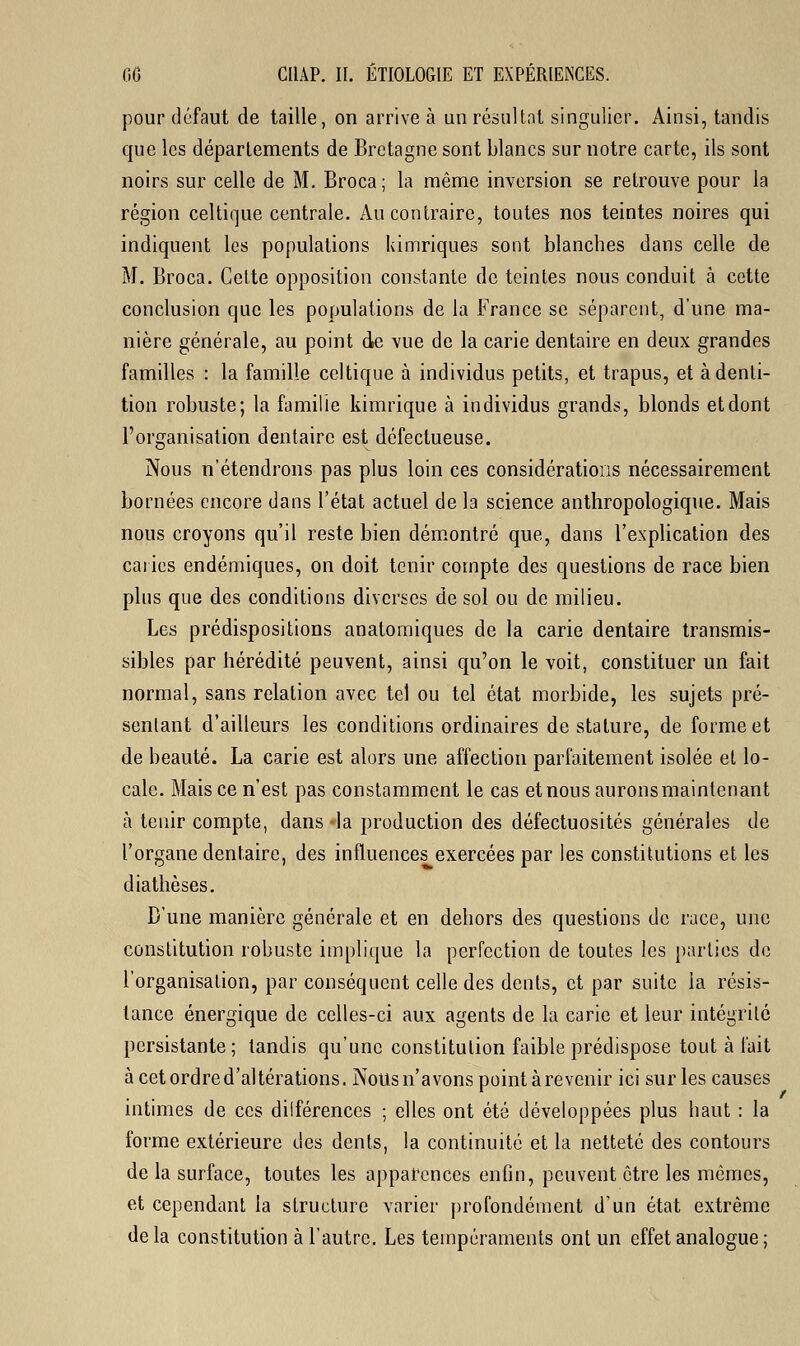 pour défaut de taille, on arrive à un résultat singulier. Ainsi, tandis que les départements de Bretagne sont blancs sur notre carte, ils sont noirs sur celle de M. Broca; la même inversion se retrouve pour la région celtique centrale. Au contraire, toutes nos teintes noires qui indiquent les populations kimriques sont blanches dans celle de M. Broca. Cette opposition constante de teintes nous conduit à cette conclusion que les populations de la France se séparent, d'une ma- nière générale, au point de vue de la carie dentaire en deux grandes familles : la famille celtique à individus petits, et trapus, et à denti- tion robuste; la famille kimrique à individus grands, blonds et dont l'organisation dentaire est défectueuse. Nous n'étendrons pas plus loin ces considérations nécessairement bornées encore dans l'état actuel de la science anthropologique. Mais nous croyons qu'il reste bien démontré que, dans l'explication des caries endémiques, on doit tenir compte des questions de race bien plus que des conditions diverses de sol ou de milieu. Les prédispositions anatomiques de la carie dentaire transmis- sibles par hérédité peuvent, ainsi qu'on le voit, constituer un fait normal, sans relation avec tel ou tel état morbide, les sujets pré- sentant d'ailleurs les conditions ordinaires de stature, de forme et de beauté. La carie est alors une affection parfaitement isolée et lo- cale. Mais ce n'est pas constamment le cas et nous aurons maintenant à tenir compte, dans -la production des défectuosités générales de l'organe dentaire, des influences exercées par les constitutions et les diathèses. D'une manière générale et en dehors des questions de race, une constitution robuste implique la perfection de toutes les parties de l'organisation, par conséquent celle des dents, et par suite la résis- tance énergique de celles-ci aux agents de la carie et leur intégrité persistante; tandis qu'une constitution faible prédispose tout à l'ait àcetordred'altérations. Nous n'avons point à revenir ici sur les causes intimes de ces dilférences ; elles ont été développées plus haut : la forme extérieure des dents, la continuité et la netteté des contours de la surface, toutes les apparences enfin, peuvent être les mômes, et cependant la structure varier profondément d'un état extrême de la constitution à l'autre. Les tempéraments ont un effet analogue ;