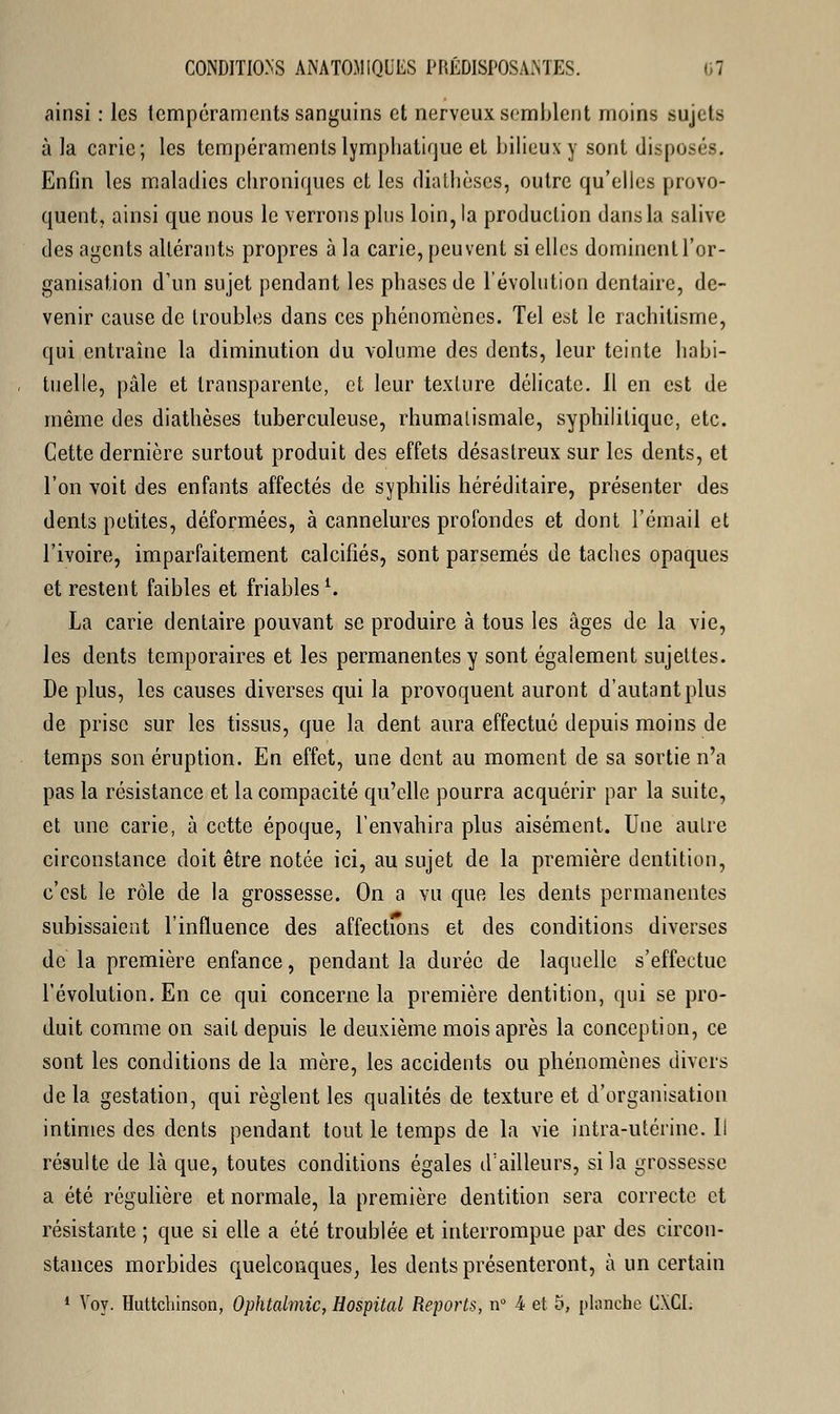 ainsi : les tempéraments sanguins et nerveux semblent moins sujets à la carie; les tempéraments lymphatique et bilieux y sont disposés. Enfin les maladies chroniques et les diathèses, outre qu'elles provo- quent, ainsi que nous le verrons plus loin, la production dans la salive des agents altérants propres à la carie, peuvent si elles dominent l'or- ganisation d'un sujet pendant les phases de l'évolution dentaire, de- venir cause de troubles dans ces phénomènes. Tel est le rachitisme, qui entraîne la diminution du volume des dents, leur teinte habi- tuelle, pâle et transparente, et leur texture délicate. Il en est de même des diathèses tuberculeuse, rhumatismale, syphilitique, etc. Cette dernière surtout produit des effets désastreux sur les dents, et l'on voit des enfants affectés de syphilis héréditaire, présenter des dents petites, déformées, à cannelures profondes et dont l'émail et l'ivoire, imparfaitement calcifiés, sont parsemés de taches opaques et restent faibles et friables1. La carie dentaire pouvant se produire à tous les âges de la vie, les dents temporaires et les permanentes y sont également sujettes. De plus, les causes diverses qui la provoquent auront d'autant plus de prise sur les tissus, que la dent aura effectué depuis moins de temps son éruption. En effet, une dent au moment de sa sortie n'a pas la résistance et la compacité qu'elle pourra acquérir par la suite, et une carie, à cette époque, l'envahira plus aisément. Une autre circonstance doit être notée ici, au sujet de la première dentition, c'est le rôle de la grossesse. On a vu que les dents permanentes subissaient l'influence des affections et des conditions diverses de la première enfance, pendant la durée de laquelle s'effectue l'évolution. En ce qui concerne la première dentition, qui se pro- duit comme on sait depuis le deuxième mois après la conception, ce sont les conditions de la mère, les accidents ou phénomènes divers de la gestation, qui règlent les qualités de texture et d'organisation intimes des dents pendant tout le temps de la vie intra-utérine. Il résulte de là que, toutes conditions égales d'ailleurs, si la grossesse a été régulière et normale, la première dentition sera correcte et résistante ; que si elle a été troublée et interrompue par des circon- stances morbides quelconques, les dents présenteront, à un certain