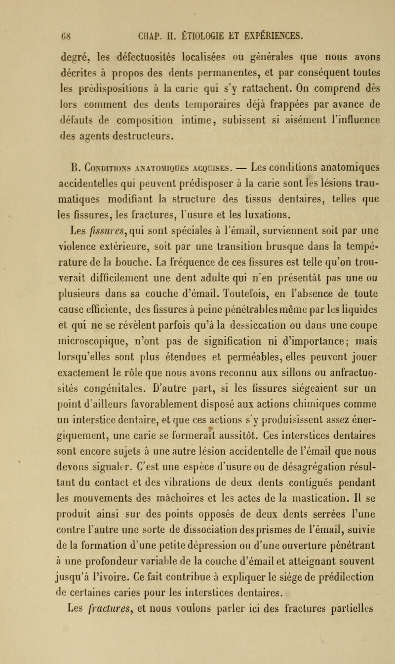 degré, les défectuosités localisées ou générales que nous avons décrites à propos des dents permanentes, et par conséquent toutes les prédispositions à la carie qui s'y rattachent. On comprend dès lors comment des dents temporaires déjà frappées par avance de défauts de composition intime, subissent si aisément l'influence des agents destructeurs. B. Conditions asatomiques acquises. — Les conditions anatomiques accidentelles qui peuvent prédisposer à la carie sont les lésions trau- matiques modifiant la structure des tissus dentaires, telles que les fissures, les fractures, l'usure et les luxations. Les fissures,qui sont spéciales à l'émail, surviennent soit par une violence extérieure, soit par une transition brusque dans la tempé- rature de la bouche. La fréquence de ces fissures est telle qu'on trou- verait difficilement une dent adulte qui n'en présentât pas une ou plusieurs dans sa couche d'émail. Toutefois, en l'absence de toute cause efficiente, des fissures à peine pénétrablesmême par les liquides et qui ne se révèlent parfois qu'à la dessiccation ou dans une coupe microscopique, n'ont pas de signification ni d'importance; mais lorsqu'elles sont plus étendues et perméables, elles peuvent jouer exactement le rôle que nous avons reconnu aux sillons ou anfractuo- sités congénitales. D'autre part, si les fissures siégeaient sur un point d'ailleurs favorablement disposé aux actions chimiques comme un interstice dentaire, et que ces actions s'y produisissent assez éner- giquement, une carie se formerait aussitôt. Ces interstices dentaires sont encore sujets à une autre lésion accidentelle de l'émail que nous devons signaler. C'est une espèce d'usure ou de désagrégation résul- tant du contact et des vibrations de deux dents conliguës pendant les mouvements des mâchoires et les actes de la mastication. Il se produit ainsi sur des points opposés de deux dents serrées l'une contre l'autre une sorte de dissociation des prismes de l'émail, suivie de la formation d'une petite dépression ou d'une ouverture pénétrant à une profondeur variable de la couche d'émail et atteignant souvent jusqu'à l'ivoire. Ce fait contribue à expliquer le siège de prédilection de certaines caries pour les interstices dentaires. Les fractures, et nous voulons parler ici des fractures partielles